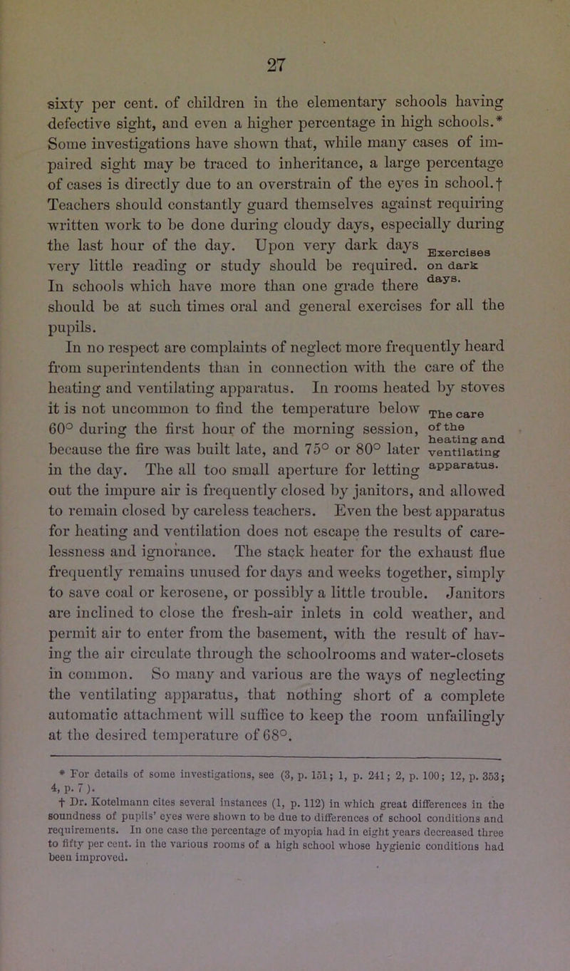 sixty per cent, of children in the elementary schools having defective sight, and even a higher percentage in high schools.* Some investigations have shown that, while many cases of im- paired sight may be traced to inheritance, a large percentage of cases is directly due to an overstrain of the eyes in school, f Teachers should constantly guard themselves against requiring written work to be done during cloudy days, especially during the last hour of the day. Upon very dark days Exercises very little reading or study should be required, on dark In schools which have moi’e than one grade there should be at such times oral and general exercises for all the pupils. In no respect are complaints of neglect more frequently heard from superintendents than in connection with the care of the heating and ventilating ap})aratus. In rooms heated by stoves it is not uncommon to find the temperature below .pj^^ 60° during the first hour of the morning session, of the ° ° heatings and because the fire was built late, and 75° or 80° later ventilating in the day. The all too small aperture for letting apparatus, out the impure air is frequently closed by janitors, and allowed to remain closed by careless teachers. Even the best apparatus for heating and ventilation does not escape the results of care- lessness and ignorance. The stack heater for the exhaust flue frequently remains unused for days and weeks together, simply to save coal or kerosene, or jDossibly a little trouble. Janitors are inclined to close the fresh-air inlets in cold weather, and permit air to enter from the basement, with the result of hav- ing the air circulate through the schoolrooms and water-closets in common. So many and various are the ways of neglecting the ventilating apparatus, that nothing short of a complete automatic attachment will suffice to keep the room unfailingly at the desired temperature of 68°. * For details of some investigations, see (3, p. 151; 1, p. 241; 2, p. 100; 12, p. 353; 4, p. 7). t Dr. Kotelmann cites several instances (1, p. 112) in which great differences in the soundness of pupils’ eyes were shown to be due to differences of school conditions and requirements. In one case the percentage of myopia had in eight years decreased three to fifty per cent, in the various rooms of a high school whose hygienic conditions had been improved.