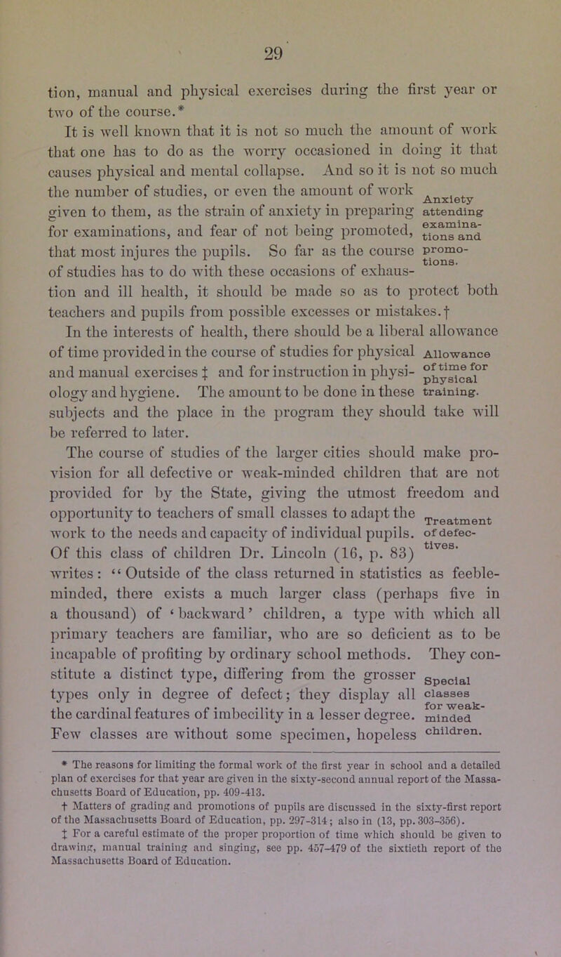 tion, manual and physical exercises during the first year or t\YO of the course.* It is well known that it is not so much the amount of work that one has to do as the worry occasioned in doing it that causes physical and mental collapse. And so it is not so much the number of studies, or even the amount of work Anxiety given to them, as the sti’ain of anxiety in preparing attending for examinations, and fear of not being promoted, that most injures the pupils. So far as the course promo- , .A, . tions. of studies has to do w'lth these occasions ot exhaus- tion and ill health, it should be made so as to protect both teachers and pupils from possible excesses or mistakes, f In the interests of health, there should be a liberal allowance of time provided in the course of studies for physical Allowance and manual exercises f and for instruction in physi- p^y“caT^ ology and hygiene. The amount to be done in these training, subjects and the place in the program they should take will be referred to later. The course of studies of the larger cities should make pro- vision for all defective or weak-minded children that are not provided for by the State, giving the utmost freedom and opportunity to teachers of small classes to adapt the .j.j.ea,tment work to the needs and capacity of individual pupils, ofdefec- Of this class of children Dr. Lincoln (16, p. 83) writes : “ Outside of the class returned in statistics as feeble- minded, there exists a much larger class (perhaps five in a thousand) of ‘backward’ children, a type with which all primary teachers are familiar, who are so deficient as to be incapalile of profiting by ordinary school methods. They con- stitute a distinct type, differing from the grosser special types only in degree of defect; they display all classes • for the cardinal features of imbecility in a lesser degree, minded Few classes are without some specimen, hopeless children. * The reasons for limiting the formal work of the first year in school and a detailed plan of exercises for that year are given in the sixt3'-second annual report of the Massa- chusetts Board of Education, pp. 409-413. t Matters of grading and promotions of pupils are discussed in the sixty-first report of the Massachusetts Board of Education, pp. 297-314; also in (13, pp. 303-356). J For a careful estimate ot the proper proportion of time which should be given to drawing, manual training and singing, see pp. 457-479 of the sixtieth report of the Massachusetts Board of Education.