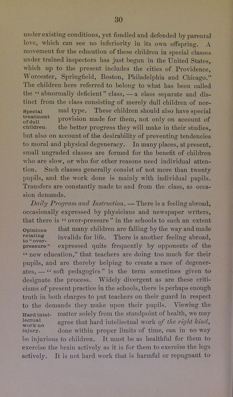 under existing conditions, yet fondled and defended by parental love, which can see no inferiority in its own offspring. A movement for the education of these children in special classes under trained inspectors has just begun in the United States, which up to the present includes the cities of Providence, Worcester, Springfield, Boston, Philadelphia and Chicago,” The children here referred to belong to what has been called the “ abnormall}^ deficient” class,—a class separate and dis- tinct from the class consisting of merely dull children of nor- speciai tnal type. These children should also have special provision made for them, not only on account of children. the better progress they will make in their studies,, but also on account of the desirability of preventing tendencies to moral and physical degeneracy. In many places, at present, small ungraded classes are formed for the benefit of children who are slow, or who for other reasons need individual atten- tion. Such classes generally consist of not more than twenty pupils, and the work done is mainly with individual pupils. Transfers are constantly made to and from the class, as occa- sion demands. Daily Program and Instruction. — There is a feeling abroad, occasionally expressed by physicians and newspaper writers, that there is “ over-pressure” in the schools to such an extent Opinions that many children are falling by the way and made relating invalids for life. There is another feeling abroad, pressure.” expressed quite frequently by opponents of the “ new education,” that teachers are doing too much for their pupils, and are thereby helping to create a race of degener- ates,— “soft pedagogics” is the term sometimes given to designate the process. Widely divergent as are these criti- cisms of present practice in the schools, there is perhaps enough truth in both charges to put teachers on their guard in respect to the demands they make upon their pupils. Viewing the Hard Intel- matter solely from the standpoint of health, we may lectuai asfree that hard intellectual work of the right hind, work no » __ . injury. done within proper limits of time, can in no way be injurious to children. It must be as healthful for them to exercise the brain actively as it is for them to exercise the legs actively. It is not hard work that is harmful or repugnant to-