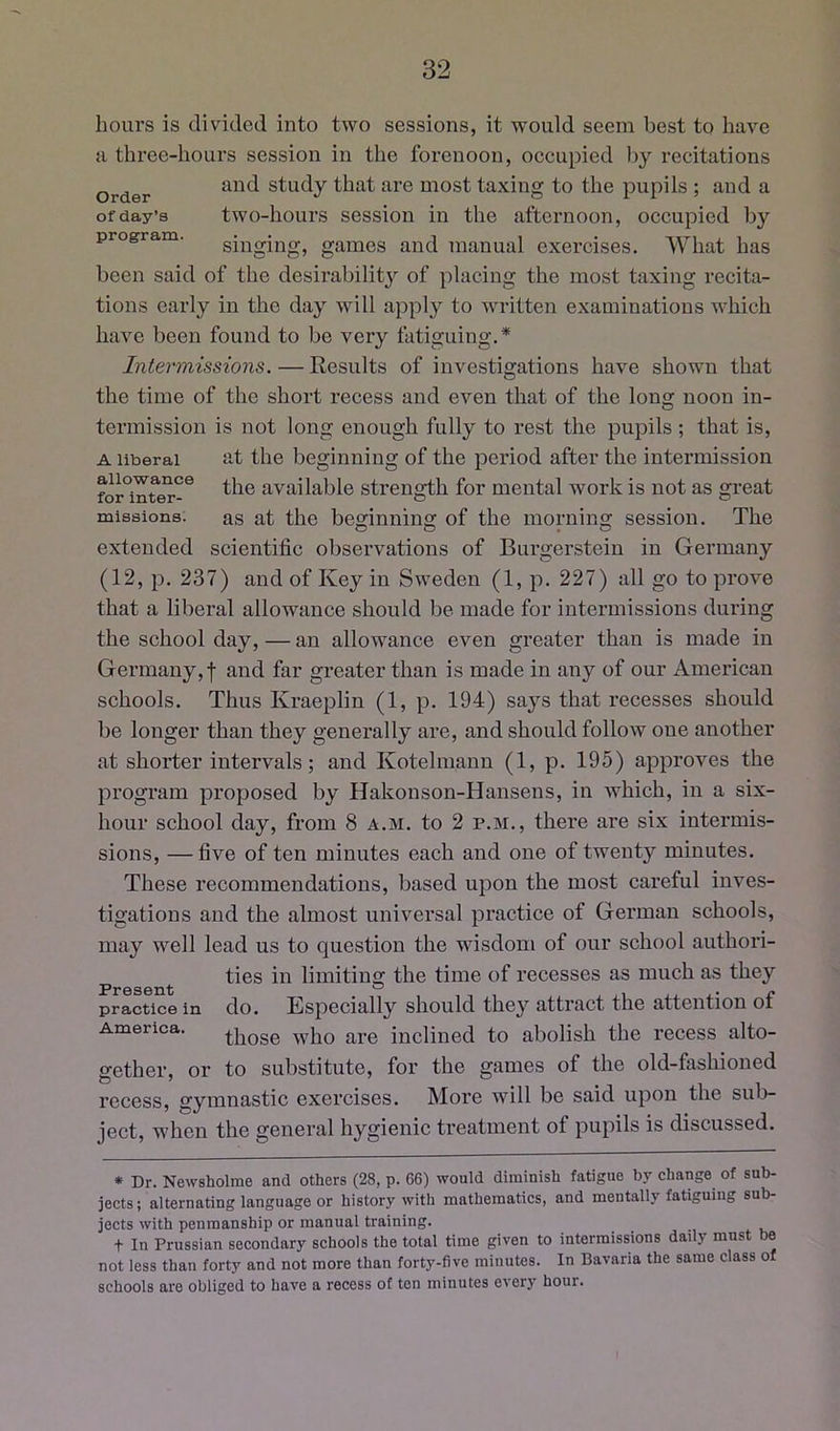 Order of day’s program hours is divided into two sessions, it would seem best to have a three-hours session in the forenoon, occupied by recitations and study that are most taxing to the pupils ; and a two-hours session in the afternoon, occupied by singing, games and manual exercises. What has been said of the desirabilitj^ of placing the most taxing recita- tions early in the day will apply to written examinations which have been found to be very fatiguing.* Intermissions.—Results of investigations have shown that the time of the short recess and even that of the long noon in- O termission is not long enough fully to rest the pupils; that is, A liberal at the beginning of the period after the intermission the available strength for mental work is not as great missions. as at the beginning of the morning session. The extended scientific observations of Burgerstein in Germany (12, p. 237) and of Key in Sweden (1, p. 227) all go to prove that a liberal allowance should be made for intermissions during the school day, — an allowance even greater than is made in Germany,! and far greater than is made in any of our American schools. Thus Kraeplin (1, p. 194) says that recesses should be longer than they generally are, and should follow one another at shorter intervals; and Kotelmann (1, p. 195) approves the program proposed by Hakonson-Hansens, in which, in a six- hour school day, from 8 a.m. to 2 p.m., there are six intermis- sions, — five of ten minutes each and one of twenty minutes. These recommendations, based upon the most careful inves- tigations and the almost universal practice of German schools, may well lead us to question the wisdom of our school authori- ties in limiting the time of recesses as much as they practice in clo. Kspecially should they attract the attention of America. ^.hose who are inclined to abolish the recess alto- gether, or to substitute, for the games of the old-fashioned recess, gymnastic exercises. More will be said upon the sub- ject, when the general hygienic treatment of pupils is discussed. * Dr. Newsholme and others (28, p. 66) would diminish fatigue by ehange of sub- jects ; alternating language or history with mathematics, and mentally fatiguing sub- jects with penmanship or manual training. t In Prussian secondary schools the total time given to intermissions daily must be not less than forty and not more than forty-five minutes. In Bavaria the same class of schools are obliged to have a recess of ten minutes every hour.