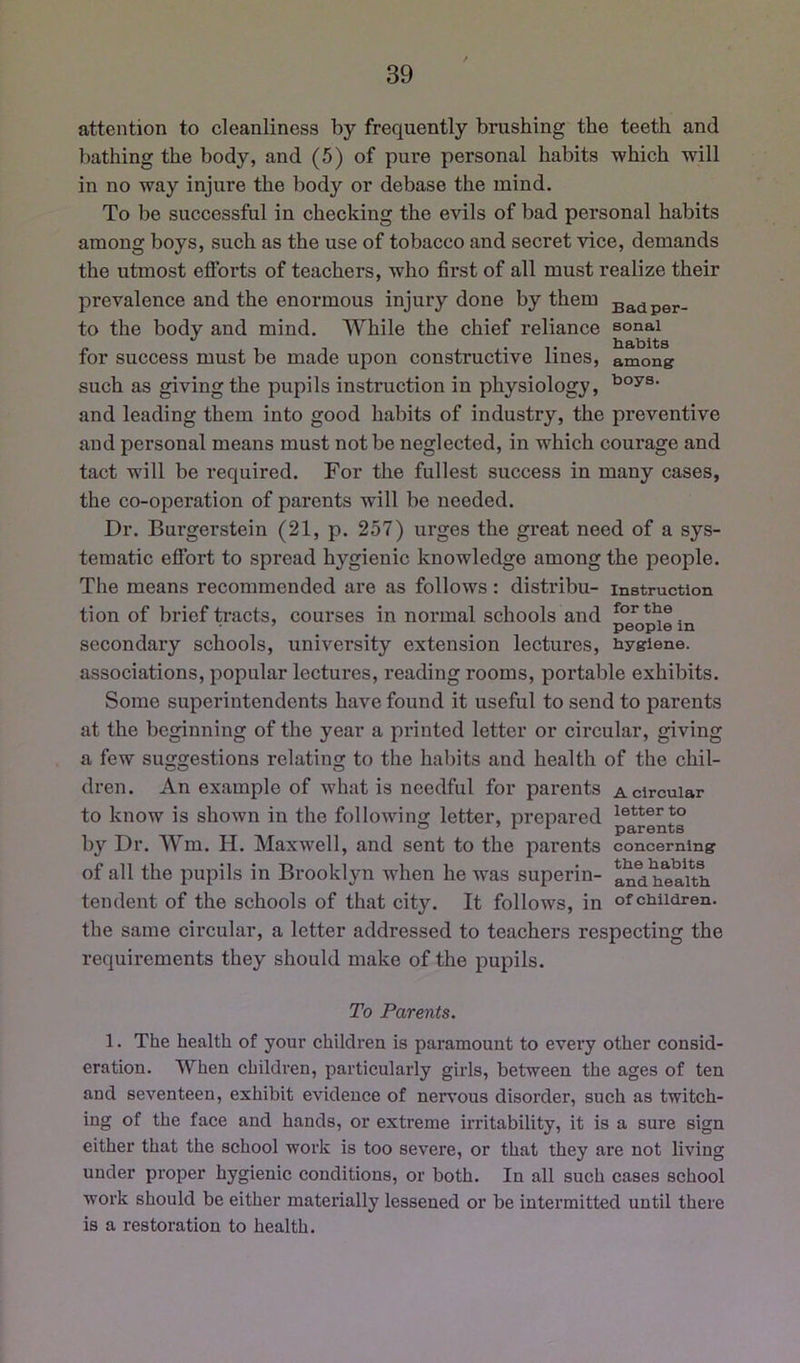 attention to cleanliness by frequently brushing the teeth and bathing the body, and (5) of pure personal habits which will in no way injure the body or debase the mind. To be successful in checking the evils of bad personal habits among boys, such as the use of tobacco and secret vice, demands the utmost efforts of teachers, who first of all must realize their prevalence and the enormous injury done by them to the body and mind. While the chief reliance sonai for success must be made upon constructive lines, among such as givingthe pupils instruction in physiology, and leading them into good habits of industry, the preventive and personal means must not be neglected, in which courage and tact will be required. For the fullest success in many cases, the co-operation of parents will be needed. Dr. Burgerstein (21, p. 257) urges the great need of a sys- tematic effort to spread hygienic knowledge among the people. The means recommended are as follows: distribu- instruction tion of brief tracts, courses in normal schools and secondary schools, university extension lectures, hygiene, associations, popular lectures, reading rooms, portable exhibits. Some superintendents have found it useful to send to parents at the beginning of the year a printed letter or circular, giving a few suggestions relating to the haliits and health of the chil- dren. An example of what is needful for parents a circular to know is shown in the following letter, prepared by Dr. Wm. H. Maxwell, and sent to the parents concerning of all the pupils in Brooklyn when he was superin- and health tendent of the schools of that city. It follows, in of children, the same circular, a letter addressed to teachers respecting the requirements they should make of the pupils. To Parents. 1. The health of your children is paramount to every other consid- eration. When children, particularly girls, between the ages of ten and seventeen, exhibit evidence of nervous disorder, such as twitch- ing of the face and hands, or extreme irritability, it is a sure sign either that the school work is too severe, or that they are not living under proper hygienic conditions, or both. In all such cases school work should be either materially lessened or be intermitted until there is a restoration to health.