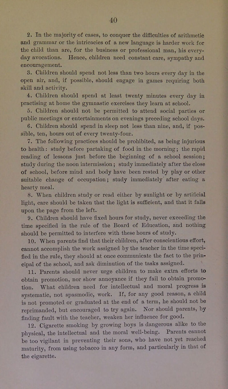 2. In the majority of cases, to conquer the difficulties of arithmetic and grammar or the intricacies of a new language is harder work for the child than are, for the business or professional man, his every- day avocations. Hence, children need constant care, sympathy and encouragement. 3. Children should spend not less than two hours every day in the open air, and, if possible, should engage in games requiring both skill and activity. 4. Children should spend at least twenty minutes every day in practising at home the gymnastic exercises they learn at school. 5. Children should not be permitted to attend social parties or public meetings or entertainments on evenings preceding school days. 6. Children should spend in sleep not less than nine, and, if pos- sible, ten, hours out of every twenty-four. 7. The following practices should be prohibited, as being injurious to health: study before partaking of food in the morning; the rapid reading of lessons just before the beginning of a school session; study during the noon intermission; study immediately after the close of school, before mind and body have been rested by play or other suitable change of occupation; study immediately after eating a hearty meal. 8. When children study or read either by sunlight or by artificial light, care should be taken that the light is sufficient, and that it falls upon the page from the left. 9. Children should have fixed hours for study, never exceeding the time specified in the rule of the Board of Education, and nothing should be permitted to interfere with these hours of study. 10. When parents find that their children, after conscientious effort, cannot accomplish the work assigned by the teacher in the time speci- fied in the rule, they should at once communicate the fact to the prin- cipal of the school, and ask diminution of the tasks assigned. 11. Parents should never urge children to make extra efforts to obtain promotion, nor show annoyance if they fail to obtain promo- tion. What children need for intellectual and moral progress is systematic, not spasmodic, work. If, for any good reason, a child is not promoted or graduated at the end of a tei’m, he should not be reprimanded, but encouraged to try again. Nor should parents, by finding fault with the teacher, weaken her influence for good. 12. Cigarette smoking by growing boys is dangerous alike to the physical, the intellectual and the moral well-being. Parents cannot be too vigilant in preventing their sons, who have not yet reached maturity, from using tobacco in any form, and particularly in that of the cigarette.