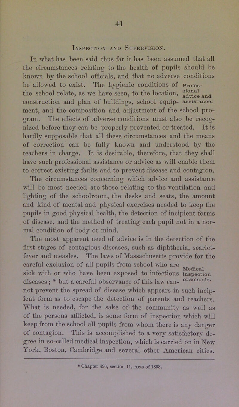 Inspection and Supervision. In what has been said thus far it has been assumed that all the circumstances relating to the health of pupils should be known by the school officials, and that no adverse conditions be allowed to exist. The hygienic conditions of profes- the school relate, as v-e have seen, to the location, ^^ceand construction and plan of buildings, school equip- assistance, ment, and the composition and adjustment of the school pro- gram. The effects of adverse conditions must also be recog- nized before they can be properly prevented or treated. It is hardly supposable that all these circumstances and the means of correction can be fully known and understood by the teachers in charge. It is desirable, therefore, that they shall have such professional assistance or advice as will enable them to correct existing faults and to prevent disease and contagion. The circumstances concerning which advice and assistance will be most needed are those relating to the ventilation and lighting of the schoolroom, the desks and seats, the amount and kind of mental and physical exercises needed to keep the pupils in good physical health, the detection of incipient forms of disease, and the method of treating each pupil not in a nor- mal condition of body or mind. The most apparent need of advice is in the detection of the first stages of contagious diseases, such as diphtheria, scarlet- fever and measles. The laws of Massachusetts provide for the careful exclusion of all pupils from school who are . . . Medical Sick with or who have been exposed to infectious inspection diseases; * but a careful observance of this law can- schools, not prevent the spread of disease which appears in such incip- ient form as to escape the detection of parents and teachers. AVhat is needed, for the sake of the community as well as of the persons afflicted, is some form of inspection which will keep from the school all pupils from whom there is any danger of contagion. This is accomplished to a very satisfactory de- gree in so-called medical inspection, which is carried on in New York, Boston, Cambridge and several other American cities. • Chapter 496, section 11, Acts of 1898.