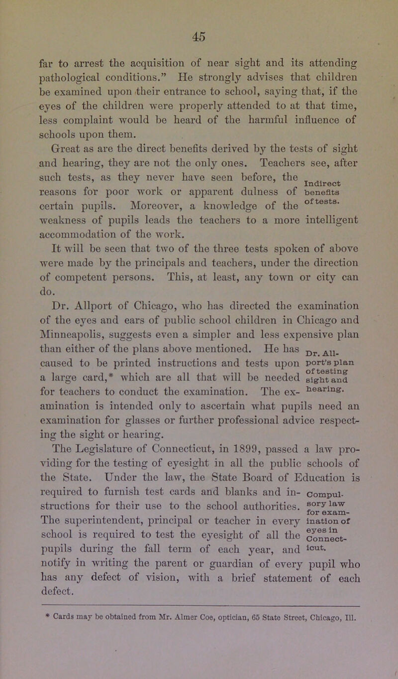 far to ari’est the acquisition of near sight and its attending pathological conditions.” He strongly advises that children be examined upon their entrance to school, saying that, if the e3^es of the children were properly attended to at that time, less complaint would be heard of the harmful influence of schools upon them. Great as are the direct benefits derived by the tests of sight and hearing, they are not the only ones. Teachers see, after such tests, as they never have seen befoi’e, the , , reasons for poor work or apparent dulness of benefits certain pupils. Moreover, a knowledge of the weakness of pupils leads the teachers to a more intelligent accommodation of the work. It will be seen that two of the three tests spoken of above were made by the principals and teachers, under the direction of competent persons. This, at least, any town or city can do. Dr. Allport of Chicago, who has directed the examination of the eyes and ears of public school children in Chicago and Minneapolis, suggests even a simpler and less expensive plan than either of the plans above mentioned. He has caused to be printed instructions and tests upon port’s plan a large card,* which are all that will be needed sfgbtanl for teachers to conduct the examination. The ex- Clearing, amination is intended only to ascertain what pupils need an examination for glasses or further professional advice respect- ing the sight or hearing. The Legislature of Connecticut, in 1899, passed a law pro- viding for the testing of eyesight in all the public schools of the State. Under the law, the State Board of Education is required to furnish test cards and blanks and in- compui- structions for their use to the school authorities, so^yia-w for exam- The superintendent, prineipal or teacher in every inationof school is required to test the eyesight of all the Sonnect- pupils during the fall term of each year, and notify in writing the parent or guardian of every pupil who has any defect of vision, with a brief statement of each defect. * Cards may be obtained from Mr. Aimer Coe, optician, 65 State Street, Chicago, 111. /