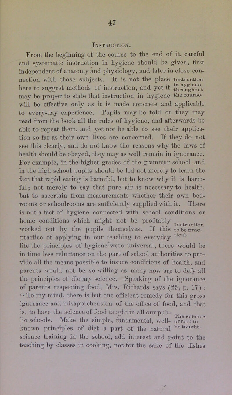 Instruction. From the beginning of the course to the end of it, careful and systematic instruction in hygiene should be given, first independent of anatomy and physiology, and later in close con- nection with those subjects. It is not the place instruction here to suggest methods of instruction, and yet it t^^ughout may be proper to state that instruction in hygiene the course, will be effective only as it is made concrete and applicable to every-day experience. Pupils may be told or they may read from the book all the rules of hygiene, and afterwards be able to repeat them, and yet not be able to see their applica- tion so far as their own lives are concerned. If they do not see this clearly, and do not know the reasons why the laws of health should be obeyed, they may as well remain in ignorance. For example, in the higher grades of the grammar school and in the high school pupils should be led not merely to learn the fact that rapid eating is harmful, but to know why it is harm- ful ; not merely to say that pure air is necessary to health, but to ascertain from measurements whether their own bed- rooms or schoolrooms are sufficiently supplied with it. There is not a fact of hygiene connected with school conditions or home conditions which mia^ht not be profitably . ~ ^ . Instruction worked out by the pupils themselves. If this tobeprac- pi’actice of applying in our teaching to everyday life the principles of hygiene were universal, there would be in time less reluctance on the part of school authorities to pro- vide all the means possible to insure conditions of health, and parents Avould not be so willing as many now ar.e to defy all the principles of dietary science. Speaking of the ignorance of parents respecting food, Mrs. Eichards says (25, p. 17) : “To my mind, there is but one efficient remedy for this gross ignorance and misapprehension of the office of food, and that is, to have the science of food taught in all our pub- ^ 71^0 scionc0 lie schools. Make the simple, fundamental, well- of food to known principles of diet a part of the natural science training in the school, add interest and point to the teaching by classes in cooking, not for the sake of the dishes