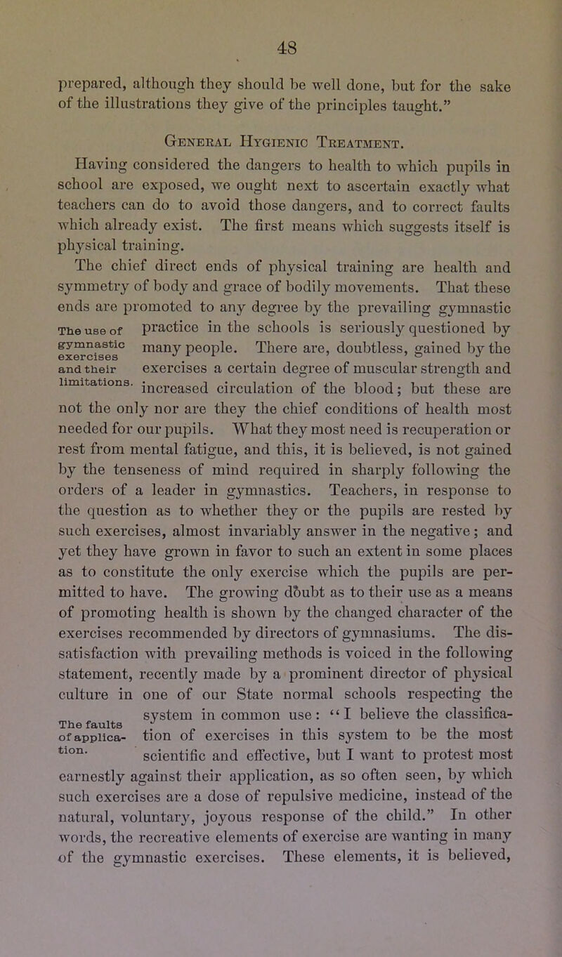 prepared, although they should be well done, but for the sake of the illustrations they give of the principles taught.” Geneeal Hygienic Teeatment. Having considered the dangers to health to which pupils in school are exposed, we ought next to ascertain exactly what teachers can do to avoid those dangers, and to correct faults which already exist. The first means which suggests itself is physical training. The chief direct ends of physical training are health and symmetry of body and grace of bodily movements. That these ends are promoted to any degree by the prevailing gymnastic The use of practice in the schools is seriously questioned by gymnastic many people. There are, doubtless, gained by the exercises . ^ and their exercises a certain degree of muscular strength and limitations. i^Qj-gased circulation of the blood; but these are not the only nor are they the chief conditions of health most needed for our pupils. What they most need is recuperation or rest from mental fatigue, and this, it is believed, is not gained by the tenseness of mind required in sharply following the orders of a leader in gymnastics. Teachers, in response to the question as to whether they or the pupils are rested by such exercises, almost invariably answer in the negative; and yet they have grown in favor to such an extent in some places as to constitute the only exercise which the pupils are per- mitted to have. The o^rowing dbubt as to their use as a means of promoting health is shown by the changed character of the exercises recommended by directors of gymnasiums. The dis- satisfaction with prevailing methods is voiced in the following statement, recently made by a prominent director of physical culture in one of our State normal schools respecting the system in common use: “I believe the classifica- ofappiica- tion of exercises in this system to be the most scientific and effective, but I want to protest most earnestly against their application, as so often seen, by which such exercises are a dose of repulsive medicine, instead of the natural, voluntaiy, joyous response of the child.” In other words, the recreative elements of exercise are wanting in many of the gymnastic exercises. These elements, it is believed.