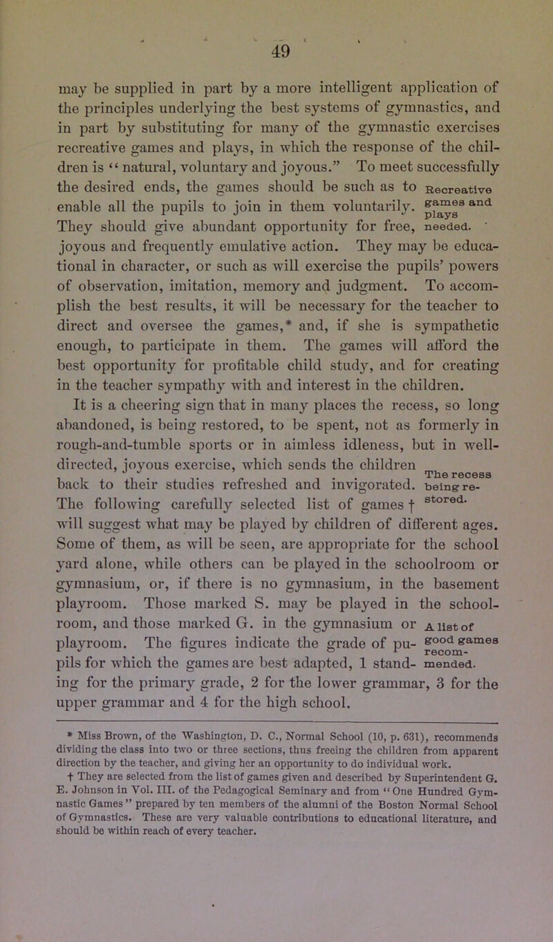 may be supplied in part by a more intelligent application of the principles underlying the best systems of gymnastics, and in part by substituting for many of the gymnastic exercises recreative games and plays, in which the response of the chil- dren is “ natural, voluntary and joyous.” To meet successfully the desired ends, the games should be such as to Recreative enable all the pupils to join in them voluntarily, samesand They should give abundant opportunity for free, needed. • joyous and frequently emulative action. They may be educa- tional in character, or such as will exercise the pupils’ powers of observation, imitation, memory and judgment. To accom- plish the best results, it will be necessary for the teacher to direct and oversee the games,* and, if she is sympathetic enough, to participate in them. The games will afford the best opportunity for profitable child study, and for creating in the teacher sympathy with and interest in the children. It is a cheering sign that in many places the recess, so long abandoned, is being restored, to be spent, not as formerly in rough-and-tumble sports or in aimless idleness, but in well- directed, iovous exercise, which sends the children T /.II ... , The recess back to their studies refreshed and invigorated, being re- The following carefully selected list of games f will suggest what may be played by children of different ages. Some of them, as will be seen, are appropriate for the school yard alone, while others can be played in the schoolroom or gymnasium, or, if there is no gymnasium, in the basement playroom. Those marked S. may be played in the school- room, and those marked G. in the gymnasium or a list of playroom. The figures indicate the grade of pu- games ^ ^ ® o 1 recom- pils for w'hich the games are best adapted, 1 stand- mended, ing for the primary grade, 2 for the lower grammar, 3 for the upper grammar and 4 for the high school. * Miss Brown, of the Washington, D. C., Normal School (10, p. 631), recommends diTiding the class into two or three sections, thus freeing the children from apparent direction by the teacher, and giving her an opportunity to do individual work. t They are selected from the list of games given and described by Superintendent G. E. Johnson in Vol. III. of the Pedagogical Seminary and from “ One Hundred Gym- nastic Games ” prepared by ten members of the alumni of the Boston Normal School of Gymnastics. These are very valuable contributions to educational literature, and should be within reach of every teacher.