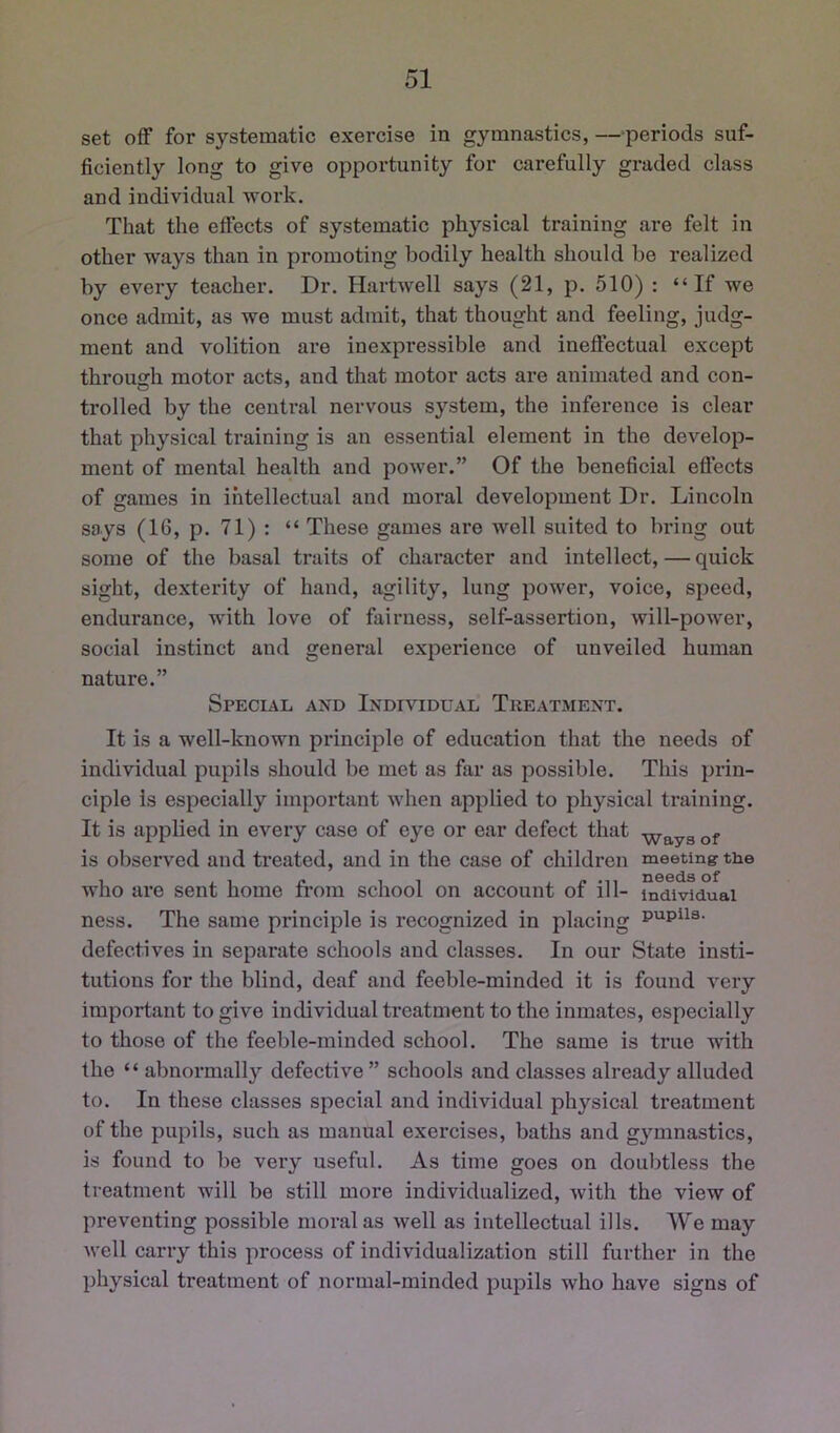 set off for systematic exercise in gymnastics, —periods suf- ficiently long to give opportunity for carefully graded class and individual work. That the effects of systematic physical training are felt in other ways than in promoting bodily health should be realized by every teacher. Dr. Hartwell says (21, p. 510) : “If we once admit, as we must admit, that thought and feeling, judg- ment and volition are inexpressible and ineffectual except throusrh motor acts, and that motor acts are animated and con- trolled by the central nervous system, the inference is clear that physical training is an essential element in the develop- ment of mental health and power.” Of the beneficial effects of games in intellectual and moral development Dr. Lincoln says (16, p. 71): “ These games are well suited to bring out some of the basal traits of character and intellect, — quick sight, dexterity of hand, agility, lung power, voice, speed, endurance, with love of fairness, self-assertion, will-power, social instinct and general experience of unveiled human nature.” Special and Individual Tkeatment. It is a well-known principle of education that the needs of individual pupils should be met as far as possible. This prin- ciple is especially important when applied to physical training. It is applied in every case of eye or ear defect that -^ays of is observed and treated, and in the case of children meeting the who are sent home from school on account of ill- individual ness. The same principle is recognized in placing defectives in separate schools and classes. In our State insti- tutions for the blind, deaf and feeble-minded it is found very important to give individual treatment to the inmates, especially to those of the feeble-minded school. The same is true with the “ abnormally defective ” schools and classes already alluded to. In these classes special and individual physical treatment of the pupils, such as manual exercises, baths and gymnastics, is found to be very useful. As time goes on doubtless the treatment will be still more individualized, with the view of preventing possible moral as well as intellectual ills. We may Avell carry this process of individualization still further in the physical treatment of normal-minded pupils who have signs of