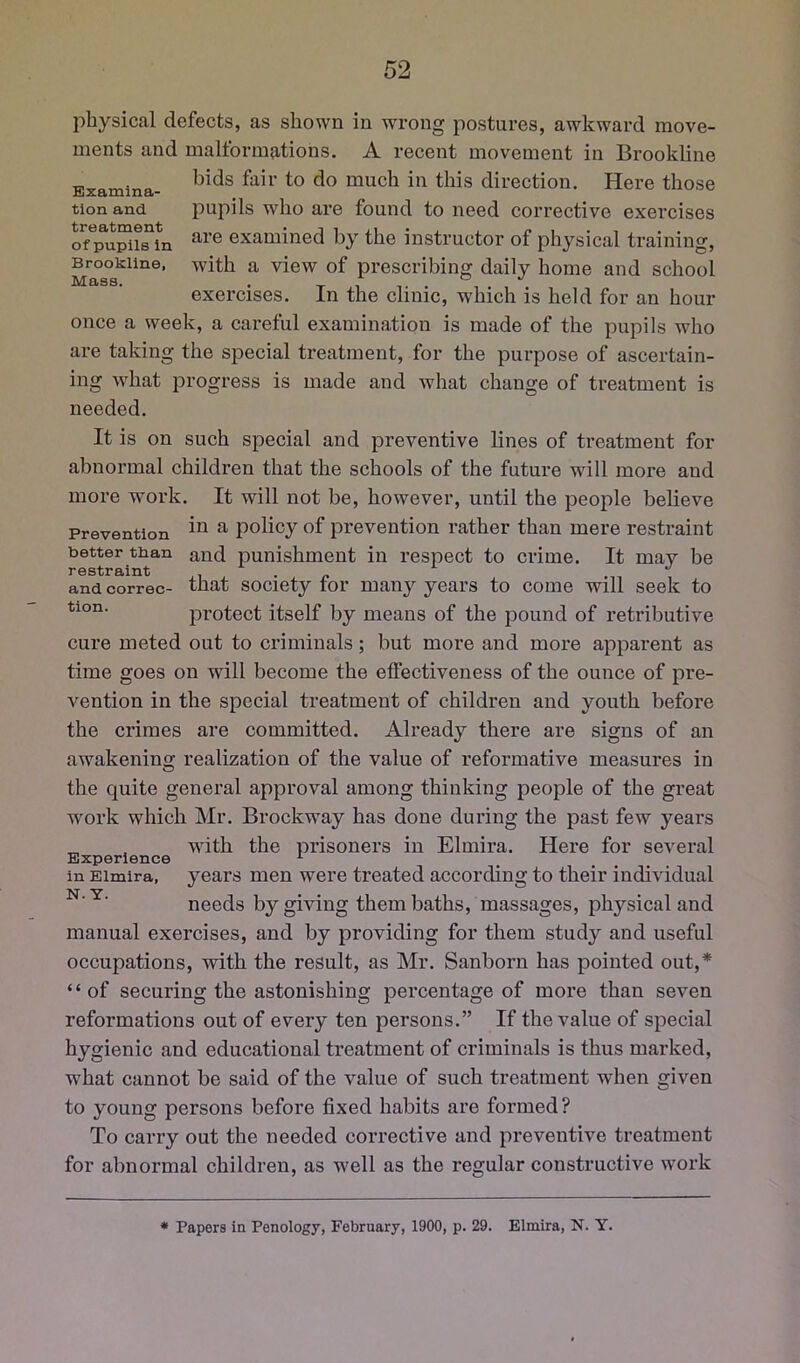 Examina- tion and treatment of pupils in Brookline, Mass. physical defects, as shown in w'rong postures, awkward move- ments and malformations. A recent movement in Brookline bids fair to do much in this direction. Here those pupils who are found to need corrective exercises are examined by the instructor of physical training, with a view of prescribing daily home and school exercises. In the clinic, which is held for an hour once a week, a careful examination is made of the pupils who are taking the special treatment, for the purpose of ascertain- ing what progress is made and what change of treatment is needed. It is on such special and preventive lines of treatment for abnormal children that the schools of the future will more and more work. It will not be, however, until the people believe Prevention ^ policy of prevention rather than mere restraint and punishment in respect to crime. It may be that society for many years to come will seek to protect itself by means of the ^Dound of retributive cure meted out to criminals; but more and more apparent as time goes on will become the effectiveness of the ounce of pre- vention in the special treatment of children and youth before the crimes are committed. Already there are signs of an awakening realization of the value of reformative measures in better than restraint and correc- tion. the quite general approval among thinking people of the great work which Mr. Brockway has done during the past few years „ , with the prisoners in Elmira. Here for several in Elmira, years men were treated according to their individual needs by giving them baths, massages, physical and manual exercises, and by providing for them study and useful occupations, with the result, as Mr. Sanborn has pointed out,* “of securing the astonishing percentage of more than seven reformations out of every ten persons.” If the value of special hygienic and educational treatment of criminals is thus marked, what cannot be said of the value of such treatment when given to young persons before fixed habits are formed? To carry out the needed corrective and pi’eventive treatment for abnormal children, as well as the regular constructive work • Papers in Penology, February, 1900, p. 29. Elmira, N. Y.