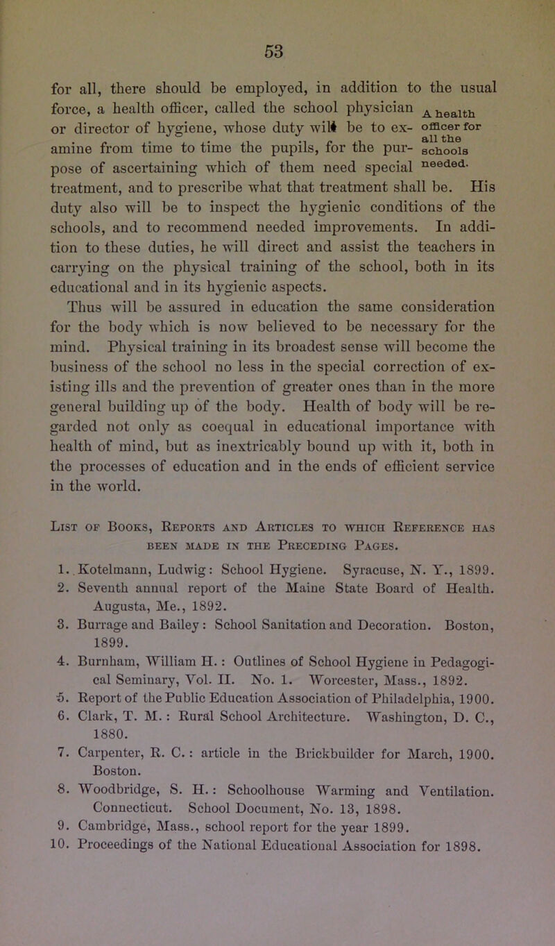 for all, there should be employed, in addition to the usual force, a health officer, called the school physician or director of hygiene, whose duty wilt be to ex- officer for amine from time to time the pupils, for the pur- schools pose of ascertaining which of them need special treatment, and to prescribe what that treatment shall be. His duty also will be to inspect the h^’^gienic conditions of the schools, and to recommend needed improvements. In addi- tion to these duties, he will direct and assist the teachers in carrying on the physical training of the school, both in its educational and in its hygienic aspects. Thus will be assured in education the same consideration for the body which is now believed to be necessary for the mind. Physical training in its broadest sense will become the business of the school no less in the special correction of ex- isting ills and the prevention of greater ones than in the more general building up of the body. Health of body will be re- garded not only as coequal in educational importance with health of mind, but as inextricably bound up with it, both in the processes of education and in the ends of efficient service in the world. List op Books, Reports and Articles to which Reference has BEEN MADE IN THE PRECEDING PaGES. 1. Kotelmann, Ludwig: School Hygiene. Syracuse, N. Y., 1899. 2. Seventh annual report of the Maine State Board of Health. Augusta, Me., 1892. 3. Burrage and Bailey: School Sanitation and Decoration. Boston, 1899. 4. Burnham, William H.: Outlines of School Hygiene in Pedagogi- cal Seminary, Vol. II. No. 1. Worcester, Mass., 1892. ■5. Report of the Public Education Association of Philadelphia, 1900. 6. Clark, T. M.: Rural School Architecture. Washington, D. C., 1880. 7. Carpenter, R. C.: article in the Brickbuilder for March, 1900. Boston. 8. Woodbridge, S. H.: Schoolhouse Warming and Ventilation. Connecticut. School Document, No. 13, 1898. 9. Cambridge, Mass., school report for the year 1899. 10. Proceedings of the National Educational Association for 1898.