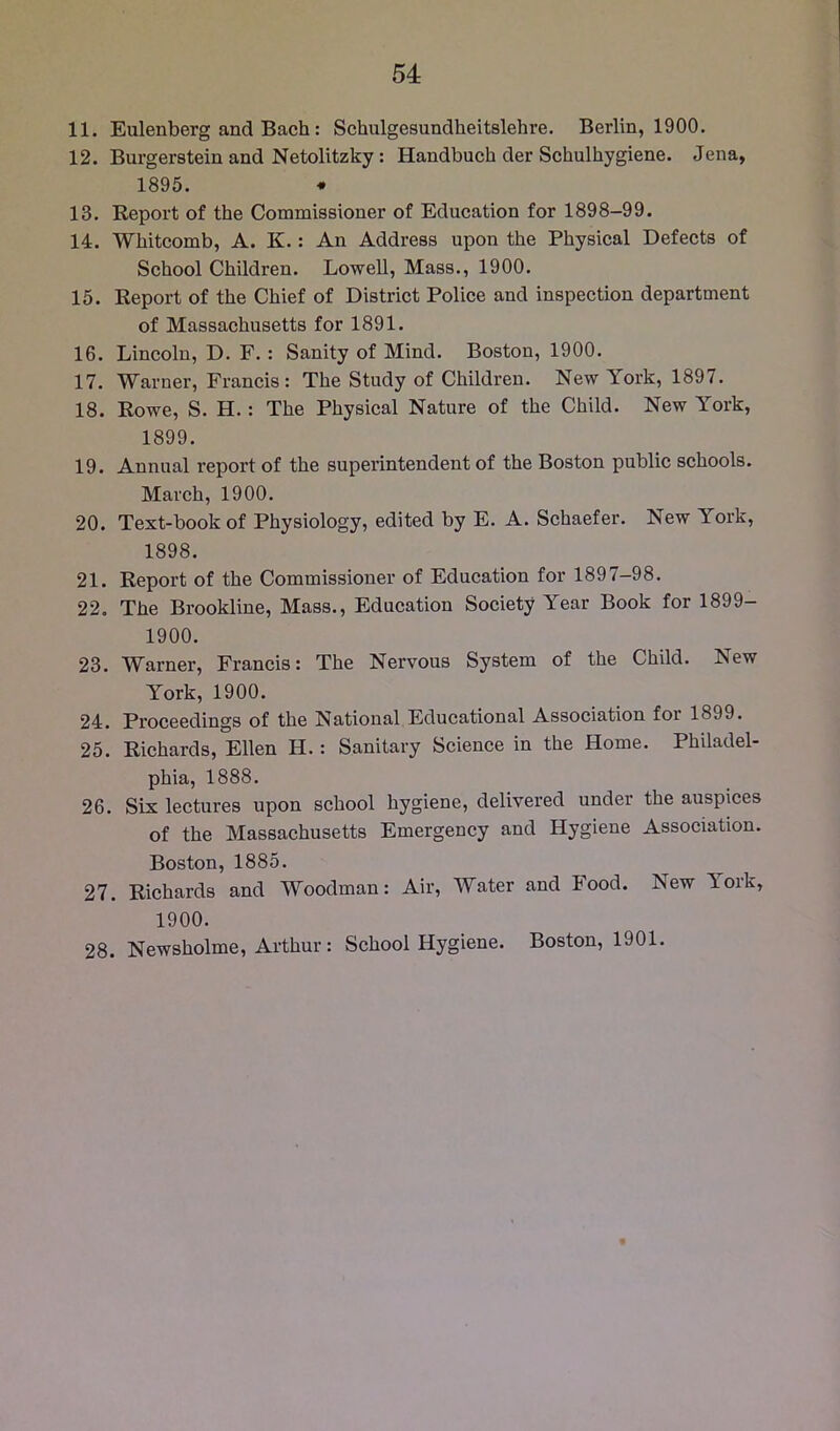 11. Eulenberg and Bach: Schulgesundheitslehre. Berlin, 1900. 12. Burgerstein and Netolitzky: Handbuch der Schulhygiene. Jena, 1895. * 13. Report of the Commissioner of Education for 1898-99. 14. Whitcomb, A. K.: An Address upon the Physical Defects of School Children. Lowell, Mass., 1900. 15. Report of the Chief of District Police and inspection department of Massachusetts for 1891. 16. Lincoln, D. F.: Sanity of Mind. Boston, 1900. 17. Warner, Francis: The Study of Children. New York, 1897. 18. Rowe, S. H.: The Physical Nature of the Child. New York, 1899. 19. Annual report of the superintendent of the Boston public schools. March, 1900. 20. Text-book of Physiology, edited by E. A. Schaefer. New York, 1898. 21. Report of the Commissioner of Education for 1897-98. 22. The Brookline, Mass., Education Society Year Book for 1899- 1900. 23. Warner, Francis: The Nervous System of the Child. New York, 1900. 24. Proceedings of the National Educational Association for 1899. 25. Richards, Ellen H.: Sanitary Science in the Home. Philadel- phia, 1888. 26. Six lectures upon school hygiene, delivered under the auspices of the Massachusetts Emergency and Hygiene Association. Boston, 1885. 27. Richards and Woodman: Air, Water and Food. New York, 1900. 28. Newsholme, Arthur: School Hygiene. Boston, 1901.