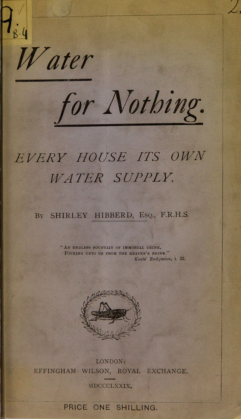 k IVater ¥ % EVERY HOUSE ITS OWN WATER SUPPLY. \ }f i't 'rJ*. > By SHIRLEY HIBBERD, Esq., F.R.H.S, “An endless fountain of immortal dbink. Pouring unto us from the heaven’s brink.” Keats’ Endymion, i. 23. I r EFFINGHAM WILSON, ROYAL EXCHANGE. MDCCCLXXIX. prTce one shTllTn^