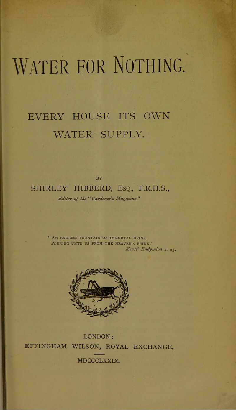 Water for Nothing. EVERY HOUSE ITS OWN WATER SUPPLY. BY SHIRLEY HIBBERD, ESQ., F.R.H.S., Editor of Vie “ Gardener’s Magazine “An endless fountain ok immortal drink. Pouring unto us from the heaven’s brink.” Keats' Endymion i. 23. LONDON; EFFINGHAM WILSON, ROYAL EXCHANGE. MDCCCLXXIX.