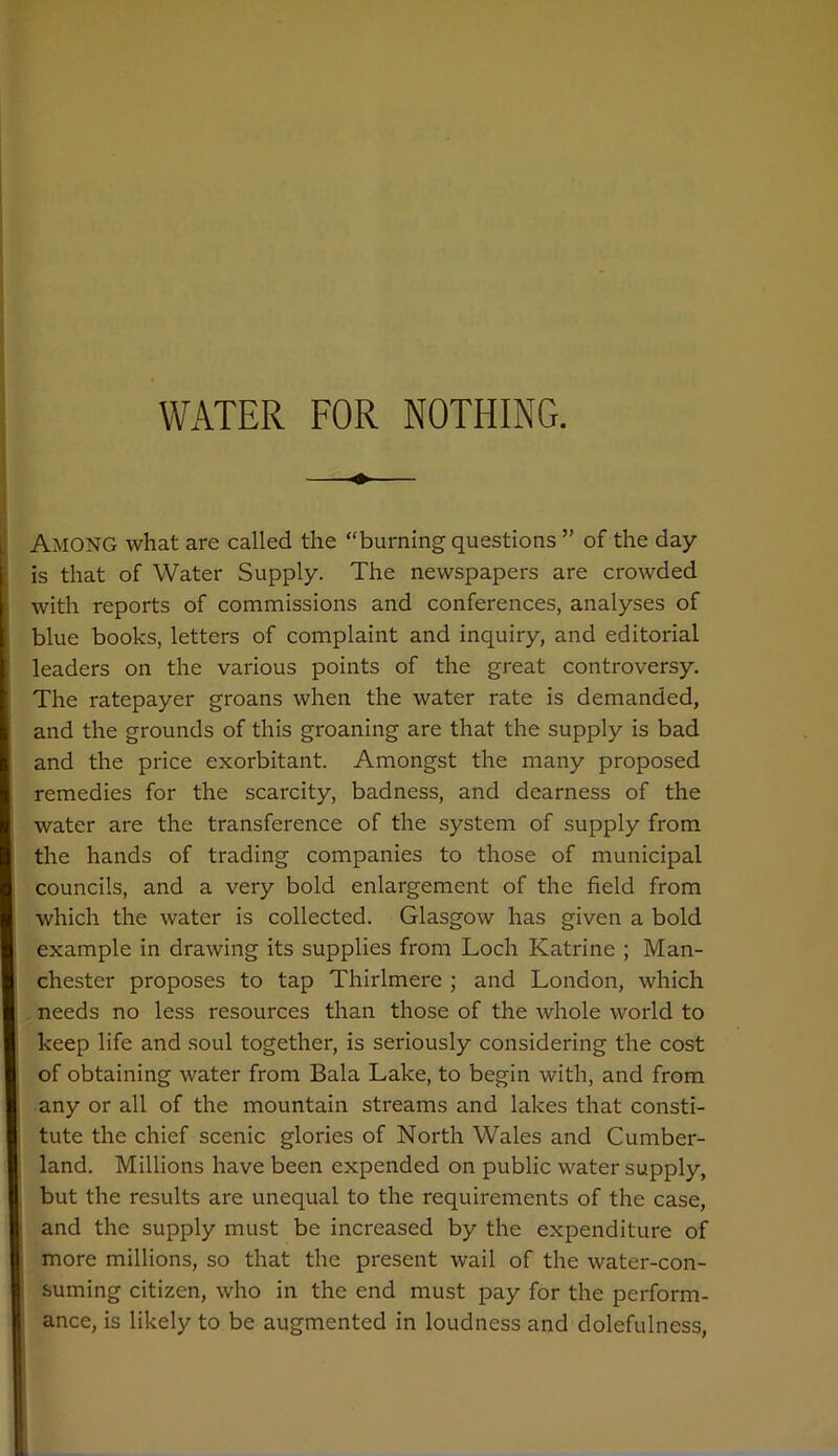 Among what are called the “burning questions ” of the day is that of Water Supply. The newspapers are crowded with reports of commissions and conferences, analyses of blue books, letters of complaint and inquiry, and editorial leaders on the various points of the great controversy. The ratepayer groans when the water rate is demanded, and the grounds of this groaning are that the supply is bad and the price exorbitant. Amongst the many proposed remedies for the scarcity, badness, and dearness of the water are the transference of the system of supply from the hands of trading companies to those of municipal councils, and a very bold enlargement of the field from which the water is collected. Glasgow has given a bold example in drawing its supplies from Loch Katrine ; Man- chester proposes to tap Thirlmere ; and London, which needs no less resources than those of the whole world to keep life and soul together, is seriously considering the cost of obtaining water from Bala Lake, to begin with, and from any or all of the mountain streams and lakes that consti- tute the chief scenic glories of North Wales and Cumber- land. Millions have been expended on public water supply, but the results are unequal to the requirements of the case, and the supply must be increased by the expenditure of more millions, so that the present wail of the water-con- suming citizen, who in the end must pay for the perform- ance, is likely to be augmented in loudness and dolefulness,