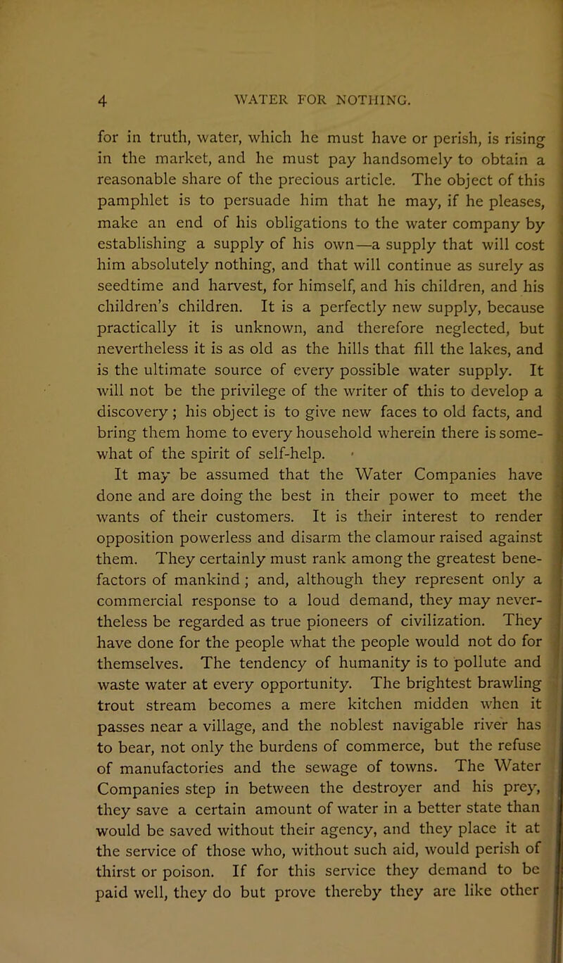 for in truth, water, which he must have or perish, is rising in the market, and he must pay handsomely to obtain a reasonable share of the precious article. The object of this pamphlet is to persuade him that he may, if he pleases, make an end of his obligations to the water company by establishing a supply of his own—a supply that will cost him absolutely nothing, and that will continue as surely as seedtime and harvest, for himself, and his children, and his children’s children. It is a perfectly new supply, because practically it is unknown, and therefore neglected, but nevertheless it is as old as the hills that fill the lakes, and is the ultimate source of every possible water supply. It will not be the privilege of the writer of this to develop a discovery ; his object is to give new faces to old facts, and bring them home to every household wherein there is some- what of the spirit of self-help. It may be assumed that the Water Companies have done and are doing the best in their power to meet the wants of their customers. It is their interest to render opposition powerless and disarm the clamour raised against them. They certainly must rank among the greatest bene- factors of mankind ; and, although they represent only a commercial response to a loud demand, they may never- theless be regarded as true pioneers of civilization. They have done for the people what the people would not do for themselves. The tendency of humanity is to pollute and waste water at every opportunity. The brightest brawling trout stream becomes a mere kitchen midden when it passes near a village, and the noblest navigable river has to bear, not only the burdens of commerce, but the refuse of manufactories and the sewage of towns. The Water Companies step in between the destroyer and his prey, they save a certain amount of water in a better state than would be saved without their agency, and they place it at the service of those who, without such aid, would perish of thirst or poison. If for this service they demand to be paid well, they do but prove thereby they are like other
