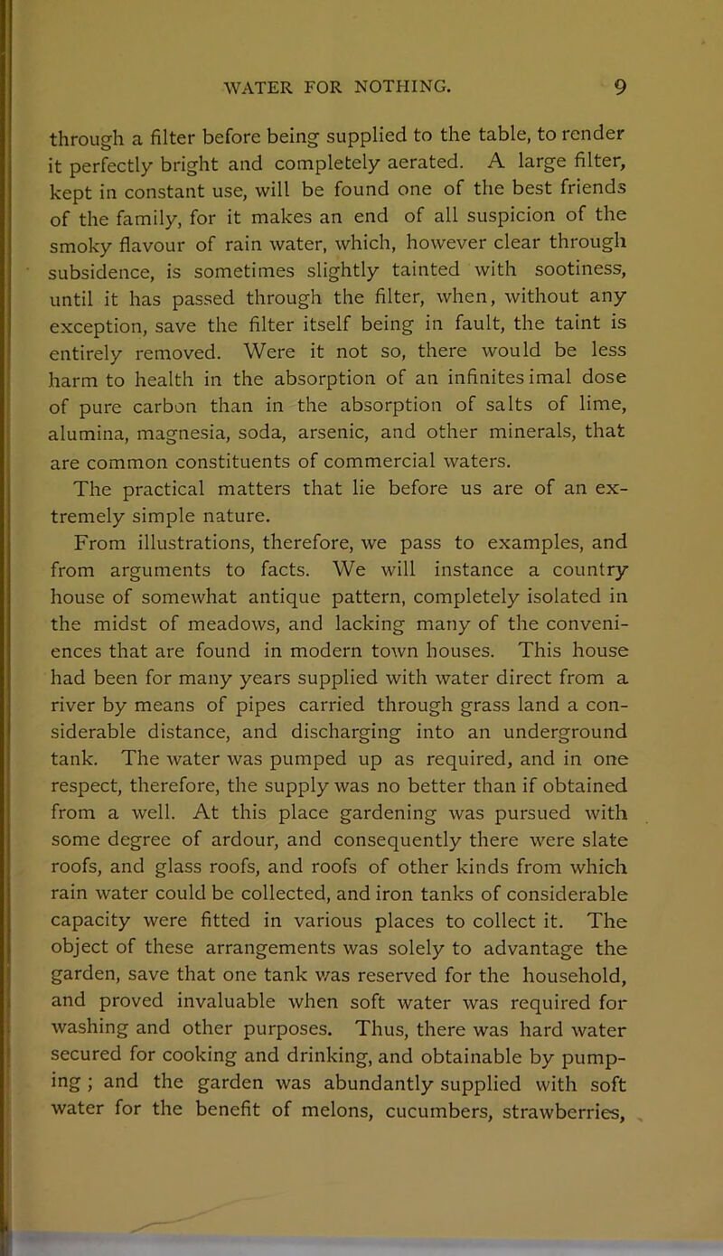 through a filter before being supplied to the table, to render it perfectly bright and completely aerated. A large filter, kept in constant use, will be found one of the best friends of the family, for it makes an end of all suspicion of the smoky flavour of rain water, which, however clear through subsidence, is sometimes slightly tainted with sootiness, until it has passed through the filter, when, without any exception, save the filter itself being in fault, the taint is entirely removed. Were it not so, there would be less harm to health in the absorption of an infinitesimal dose of pure carbon than in the absorption of salts of lime, alumina, magnesia, soda, arsenic, and other minerals, that are common constituents of commercial waters. The practical matters that lie before us are of an ex- tremely simple nature. From illustrations, therefore, we pass to examples, and from arguments to facts. We will instance a country house of someAvhat antique pattern, completely isolated in the midst of meadows, and lacking many of the conveni- ences that are found in modern town houses. This house had been for many years supplied with water direct from a river by means of pipes carried through grass land a con- siderable distance, and discharging into an underground tank. The water was pumped up as required, and in one respect, therefore, the supply was no better than if obtained from a well. At this place gardening was pursued with some degree of ardour, and consequently there were slate roofs, and glass roofs, and roofs of other kinds from which rain water could be collected, and iron tanks of considerable capacity were fitted in various places to collect it. The object of these arrangements was solely to advantage the garden, save that one tank v/as reserved for the household, and proved invaluable when soft water was required for washing and other purposes. Thus, there was hard water secured for cooking and drinking, and obtainable by pump- ing; and the garden was abundantly supplied with soft j water for the benefit of melons, cucumbers, strawberries, ,