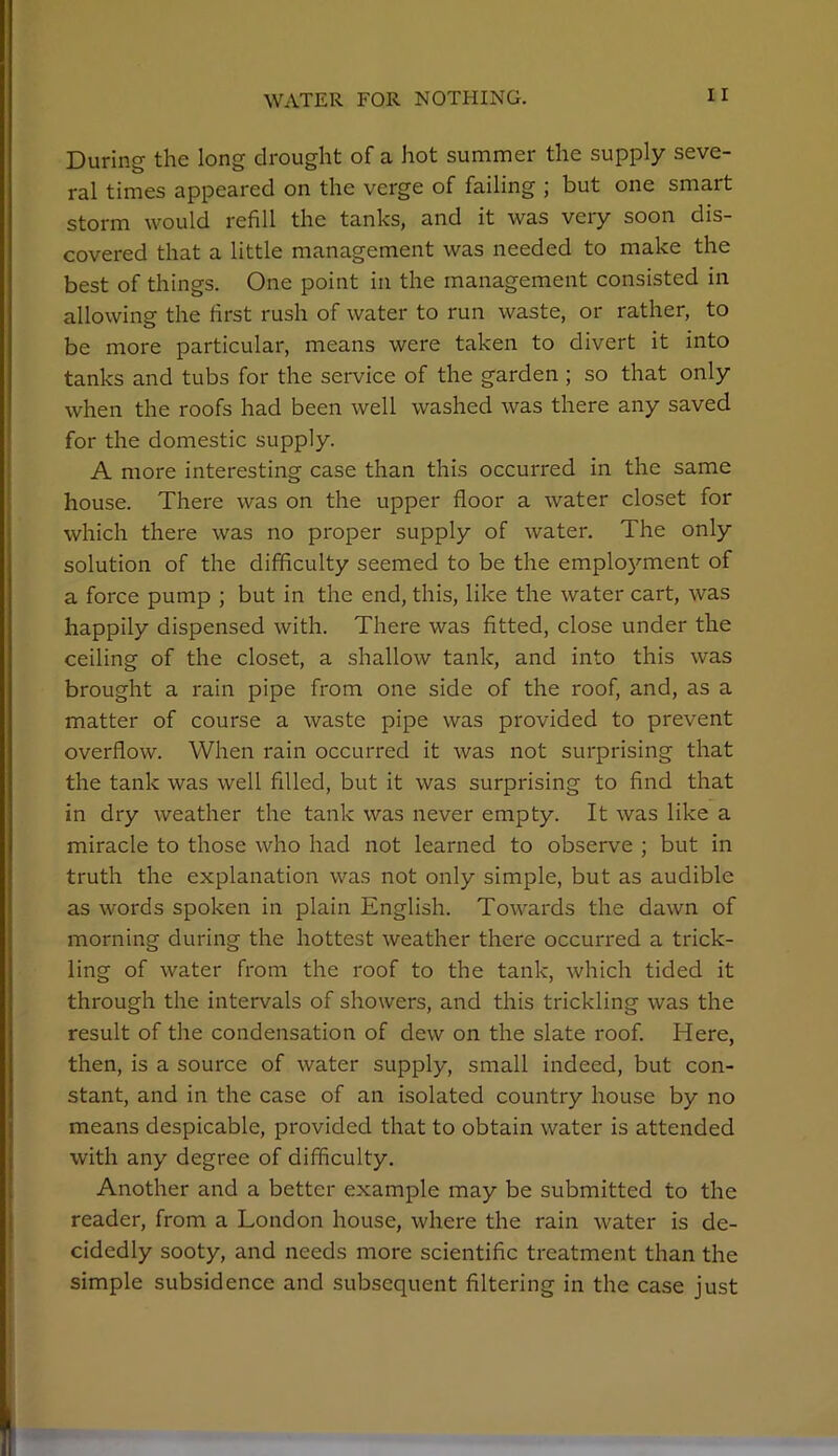 During the long drought of a hot summer the supply seve- ral times appeared on the verge of failing ; but one smart storm would refill the tanks, and it was very soon dis- covered that a little management was needed to make the best of things. One point in the management consisted in allowing the first rush of water to run waste, or rather, to be more particular, means were taken to divert it into tanks and tubs for the service of the garden ; so that only when the roofs had been well washed was there any saved for the domestic supply. A more interesting case than this occurred in the same house. There was on the upper floor a water closet for which there was no proper supply of water. The only solution of the difficulty seemed to be the employment of a force pump ; but in the end, this, like the water cart, was happily dispensed with. There was fitted, close under the ceiling of the closet, a shallow tank, and into this was brought a rain pipe from one side of the roof, and, as a matter of course a waste pipe was provided to prevent overflow. When rain occurred it was not surprising that the tank was well filled, but it was surprising to find that in dry weather the tank was never empty. It was like a miracle to those who had not learned to observe ; but in truth the explanation was not only simple, but as audible as words spoken in plain English. Towards the dawn of morning during the hottest weather there occurred a trick- ling of water from the roof to the tank, which tided it through the intervals of showers, and this trickling was the result of the condensation of dew on the slate roof. Here, then, is a source of water supply, small indeed, but con- stant, and in the case of an isolated country house by no means despicable, provided that to obtain water is attended with any degree of difficulty. Another and a better example may be submitted to the reader, from a London house, where the rain water is de- cidedly sooty, and needs more scientific treatment than the simple subsidence and subsequent filtering in the case just