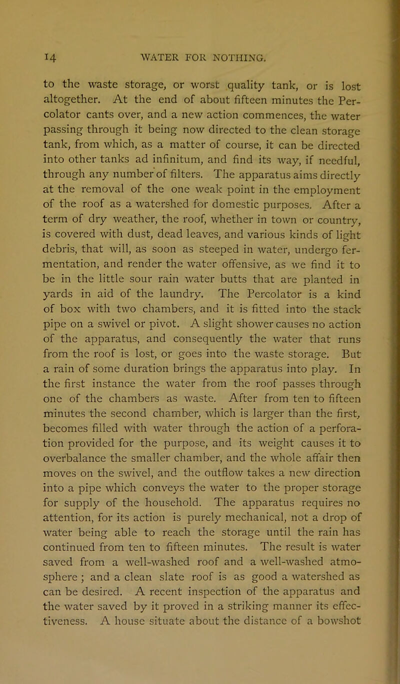 to the waste storage, or worst quality tank, or is lost altogether. At the end of about fifteen minutes the Per- colator cants over, and a new action commences, the water passing through it being now directed to the clean storage tank, from which, as a matter of course, it can be directed into other tanks ad infinitum, and find its way, if needful, through any number of filters. The apparatus aims directly at the removal of the one weak point in the employment of the roof as a watershed for domestic purposes. After a term of dry weather, the roof, whether in town or country, is covered with dust, dead leaves, and various kinds of light debris, that will, as soon as steeped in water, undergo fer- mentation, and render the water offensive, as we find it to be in the little sour rain water butts that are planted in yards in aid of the laundry. The Percolator is a kind of box with two chambers, and it is fitted into the stack pipe on a swivel or pivot. A slight shower causes no action of the apparatus, and consequently the water that runs from the roof is lost, or goes into the waste storage. But a rain of some duration brings the apparatus into play. In the first instance the water from the roof passes through one of the chambers as waste. After from ten to fifteen minutes the second chamber, which is larger than the first, becomes filled with water through the action of a perfora- tion provided for the purpose, and its weight causes it to overbalance the smaller chamber, and the whole affair then moves on the swivel, and the outflow takes a new direction into a pipe which conveys the water to the proper storage for supply of the household. The apparatus requires no attention, for its action is purely mechanical, not a drop of water being able to reach the storage until the rain has continued from ten to fifteen minutes. The result is water saved from a well-washed roof and a well-washed atmo- sphere ; and a clean slate roof is as good a watershed as can be desired. A recent inspection of the apparatus and the water saved by it proved in a striking manner its effec- tiveness. A house situate about the distance of a bowshot