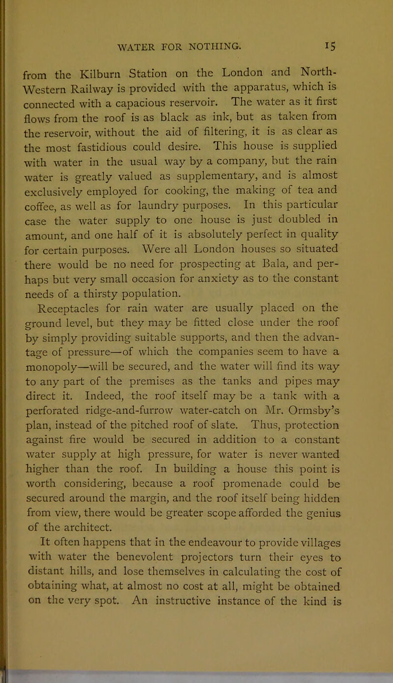 from the Kilburn Station on the London and North- Western Railway is provided with the apparatus, which is connected with a capacious reservoir. The water as it first flows from the roof is as black as ink, but as taken from the reservoir, without the aid of filtering, it is as clear as the most fastidious could desire. This house is supplied with water in the usual way by a company, but the rain water is greatly valued as supplementary, and is almost exclusively employed for cooking, the making of tea and coffee, as well as for laundry purposes. In this particular case the water supply to one house is just doubled in amount, and one half of it is absolutely perfect in quality for certain purposes. Were all London houses so situated there would be no need for prospecting at Bala, and per- haps but very small occasion for anxiety as to the constant needs of a thirsty population. Receptacles for rain water are usually placed on the ground level, but they may be fitted close under the roof by simply providing suitable supports, and then the advan- tage of pressure—of which the companies seem to have a monopoly—will be secured, and the water will find its way to any part of the premises as the tanks and pipes may direct it. Indeed, the roof itself may be a tank with a perforated ridge-and-furrow water-catch on Mr. Ormsby’s plan, instead of the pitched roof of slate. Thus, protection against fire would be secured in addition to a constant water supply at high pressure, for water is never wanted higher than the roof. In building a house this point is worth considering, because a roof promenade could be secured around the margin, and the roof itself being hidden from view, there would be greater scope afforded the genius of the architect. It often happens that in the endeavour to provide villages with water the benevolent projectors turn their eyes to distant hills, and lose themselves in calculating the cost of obtaining what, at almost no cost at all, might be obtained on the very spot. An instructive instance of the kind is