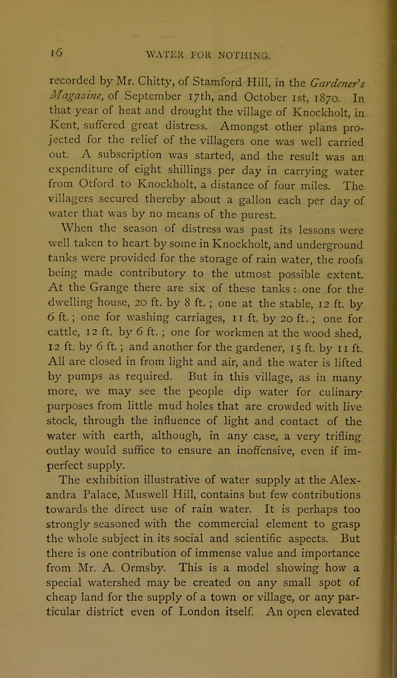 recorded by Mr. Chitty, of Stamford Hill, in the Gardener's Magazme, of September 17th, and October ist, 1870. In that year of heat and drought the village of Knockholt, in Kent, suffered great distress. Amongst other plans pro- jected for the relief of the villagers one was well carried out. A subscription was started, and the result was an expenditure of eight shillings per day in carrying water from Otford to Knockholt, a distance of four miles. The villagers secured thereby about a gallon each per day of water that was by no means of the purest. When the season of distress was past its lessons were well taken to heart by some in Knockholt, and underground tanks were provided for the storage of rain water, the roofs being made contributory to the utmost possible extent. At the Grange there are six of these tanks : one for the dwelling house, 20 ft. by 8 ft.; one at the stable, 12 ft. by 6 ft.; one for washing carriages, ii ft. by 20 ft. ; one for cattle, 12 ft. by 6 ft. ; one for workmen at the wood shed, 12 ft. by 6 ft.; and another for the gardener, 15 ft. by ii ft. All are closed in from light and air, and the water is lifted by pumps as required. But in this village, as in many more, we may see the people dip water for culinary purposes from little mud holes that are crowded with live stock, through the influence of light and contact of the water with earth, although, in any case, a very trifling outlay would suffice to ensure an inoffensive, even if im- perfect supply. The exhibition illustrative of water supply at the Alex- andra Palace, Muswell Hill, contains but few contributions towards the direct use of rain water. It is perhaps too strongly seasoned with the commercial element to grasp the whole subject in its social and scientific aspects. But there is one contribution of immense value and importance from Mr. A. Ormsby. This is a model showing how a special watershed may be created on any small spot of cheap land for the supply of a town or village, or any par- ticular district even of London itself. An open elevated