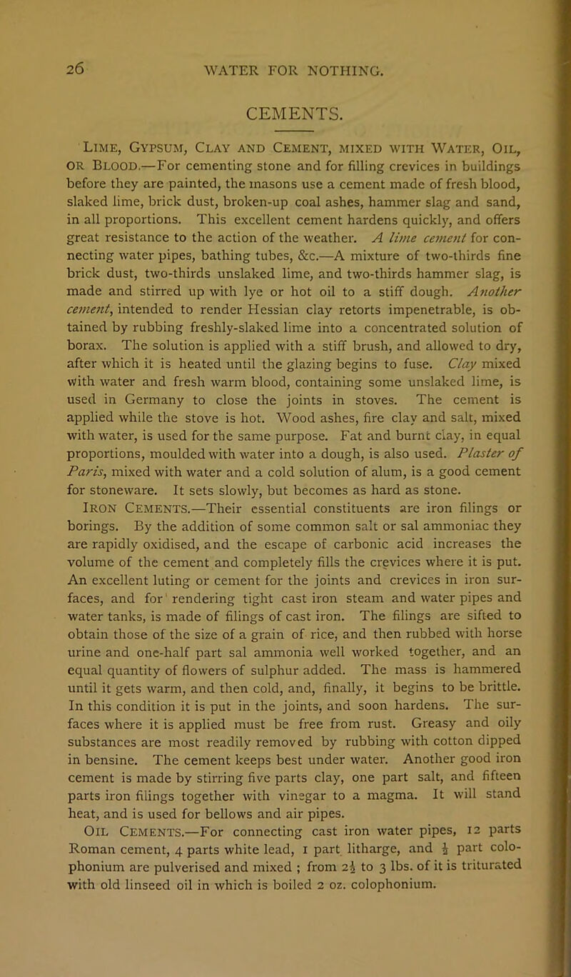 CEMENTS. Lime, Gypsum, Clay and Cement, mixed with Water, Oil, OR Blood.—For cementing stone and for filling crevices in buildings before they are painted, the masons use a cement made of fresh blood, slaked lime, brick dust, broken-up coal ashes, hammer slag and sand, in all proportions. This excellent cement hardens quickly, and offers great resistance to the action of the weather. A lime ceinent for con- necting water pipes, bathing tubes, &c.—A mixture of two-thirds fine brick dust, two-thirds unslaked lime, and two-thirds hammer slag, is made and stirred up with lye or hot oil to a stiff dough. Another cement^ intended to render Hessian clay retorts impenetrable, is ob- tained by rubbing freshly-slaked lime into a concentrated solution of borax. The solution is applied with a stiff brush, and allowed to dry, after which it is heated until the glazing begins to fuse. Clay mixed with water and fresh warm blood, containing some unslaked lime, is used in Germany to close the joints in stoves. The cement is applied while the stove is hot. Wood ashes, fire clay and salt, mixed with water, is used for the same purpose. Fat and burnt clay, in equal proportions, moulded with water into a dough, is also used. Plaster of Paris, mixed with water and a cold solution of alum, is a good cement for stoneware. It sets slowly, but becomes as hard as stone. Iron Cements.—Their essential constituents are iron filings or borings. By the addition of some common salt or sal ammoniac they are rapidly oxidised, and the escape of carbonic acid increases the volume of the cement and completely fills the crevices where it is put. An excellent luting or cement for the joints and crevices in iron sur- faces, and for' rendering tight cast iron steam and water pipes and water tanks, is made of filings of cast iron. The filings are sifted to obtain those of the size of a grain of rice, and then rubbed with horse urine and one-half part sal ammonia well worked together, and an equal quantity of flowers of sulphur added. The mass is hammered until it gets warm, and then cold, and, finally, it begins to be brittle. In this condition it is put in the joints, and soon hardens. The sur- faces where it is applied must be free from rust. Greasy and oily substances are most readily removed by rubbing with cotton dipped in bensine. The cement keeps best under water. Another good iron cement is made by stirring five parts clay, one part salt, and fifteen parts iron filings together with vinegar to a magma. It will stand heat, and is used for bellows and air pipes. Oil Cements.—For connecting cast iron water pipes, 12 parts Roman cement, 4 parts white lead, i part litharge, and i part colo- phonium are pulverised and mixed ; from 2^ to 3 lbs. of it is triturated with old linseed oil in which is boiled 2 oz. colophonium.