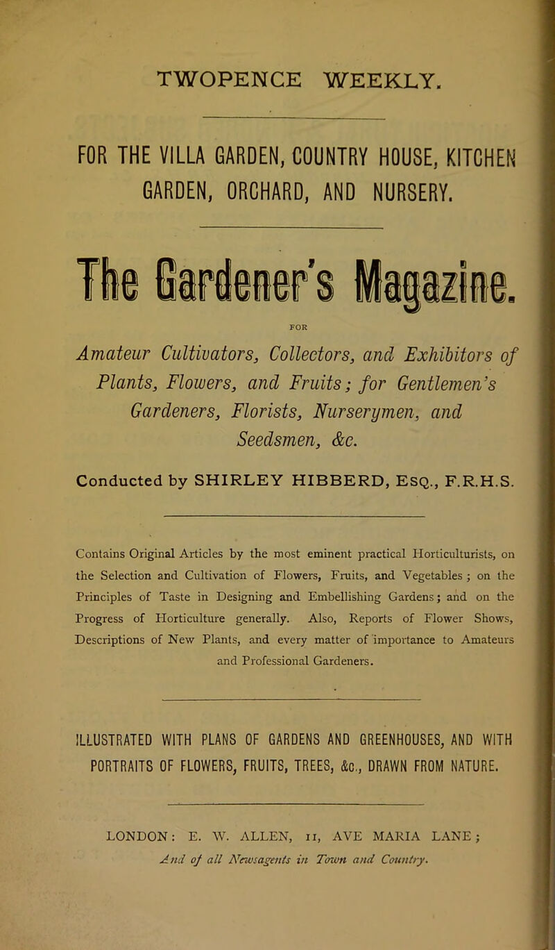 TWOPENCE WEEKLY FOR THE VILLA GARDEN, COUNTRY HOUSE, KITCHEN GARDEN, ORCHARD, AND NURSERY. FOR Amateur Cultivators, Collectors, and Exhibitors of Plants, Flowers, and Fruits; for Gentlemen’s Gardeners, Florists, Nurserymen, and Seedsmen, &e. Conducted by SHIRLEY HIBBERD, Esq., F.R.H.S. Contains Original Articles by the most eminent practical Horticulturists, on the Selection and Cultivation of Flowers, Fniits, and Vegetables ; on the Principles of Taste in Designing and Embellishing Gardens; and on the Progress of Plorticulture generally. Also, Reports of Flower Shows, Descriptions of New Plants, and every matter of importance to Amateurs and Professional Gardeners. ILLUSTRATED WITH PLANS OF GARDENS AND GREENHOUSES, AND WITH PORTRAITS OF FLOWERS, FRUITS, TREES, &c,, DRAWN FROM NATURE. LONDON: E. W. ALLEN, ii, AVE MARIA LANE; And of all Newsagents in Town and Country.