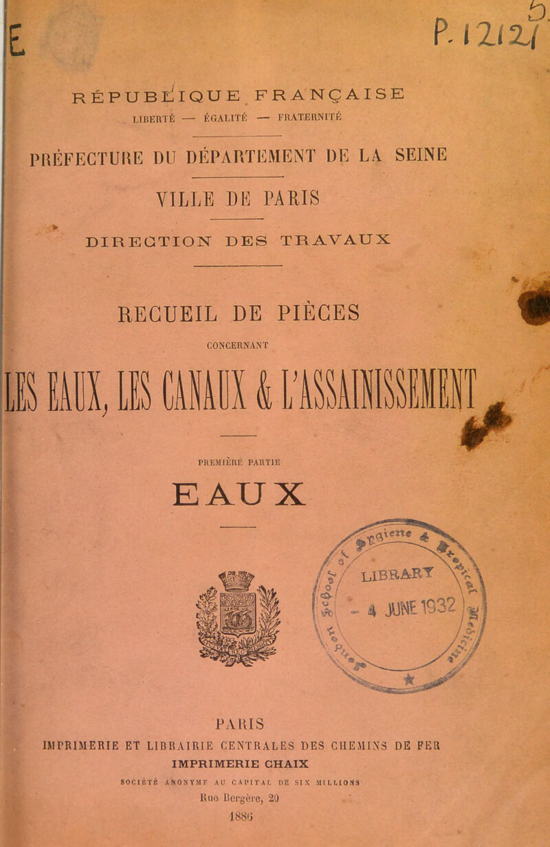 RÉPUBLIQUE FRANÇAISE LIBERTÉ — ÉGALITÉ — FRATERNITÉ P.l2lZ( PRÉFECTURE DU DÉPARTEMENT DE LA SEINE VILLE DE PARIS DIRECTION DES TRAVAUX RECUEIL DE PIÈCES CONCERNANT S MAUX k PREMIERE PARTIE /-* EAUX PARIS IMPRIMERIE ET LIBRAIRIE CENTRALES DES CHEMINS DE FER IMPRIMERIE CHAIX SOC1KTI! ANONYME AU CAPITAL DR SIX MILLIONS Ruo Bergère, 20 18811