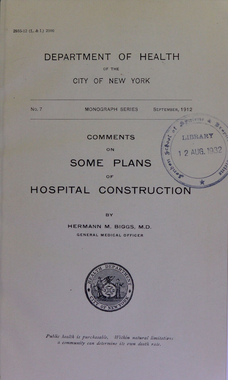 2935-12 (L. & I.) 2000 DEPARTMENT OF HEALTH V OF THE CITY OF NEW YORK No. 7 MONOGRAPH SERIES September, 1912 HERMANN M. BIGGS. M.D. general medical officer PuS/ic health is purchasable. IVilhin statural limitations a community can determine its own death rate.