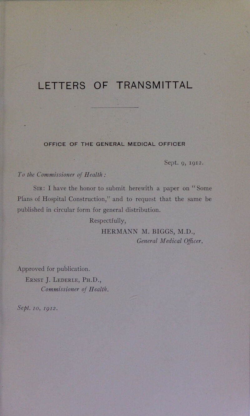 LETTERS OF TRANSMITTAL OFFICE OF THE GENERAL MEDICAL OFFICER Sept. 9, 1912. To the Commissioner of Health : Sir: I have the honor to submit herewith a paper on “Some Plans of Hospital Construction,” and to request that the same be published in circular form for general distribution. Respectfully, HERMANN M. BIGGS, M.D., General Medical Officer. Approved for publication. Ernst J. Lederle, Ph.D., Commissioner of Health. Sept. 10, IQ12.