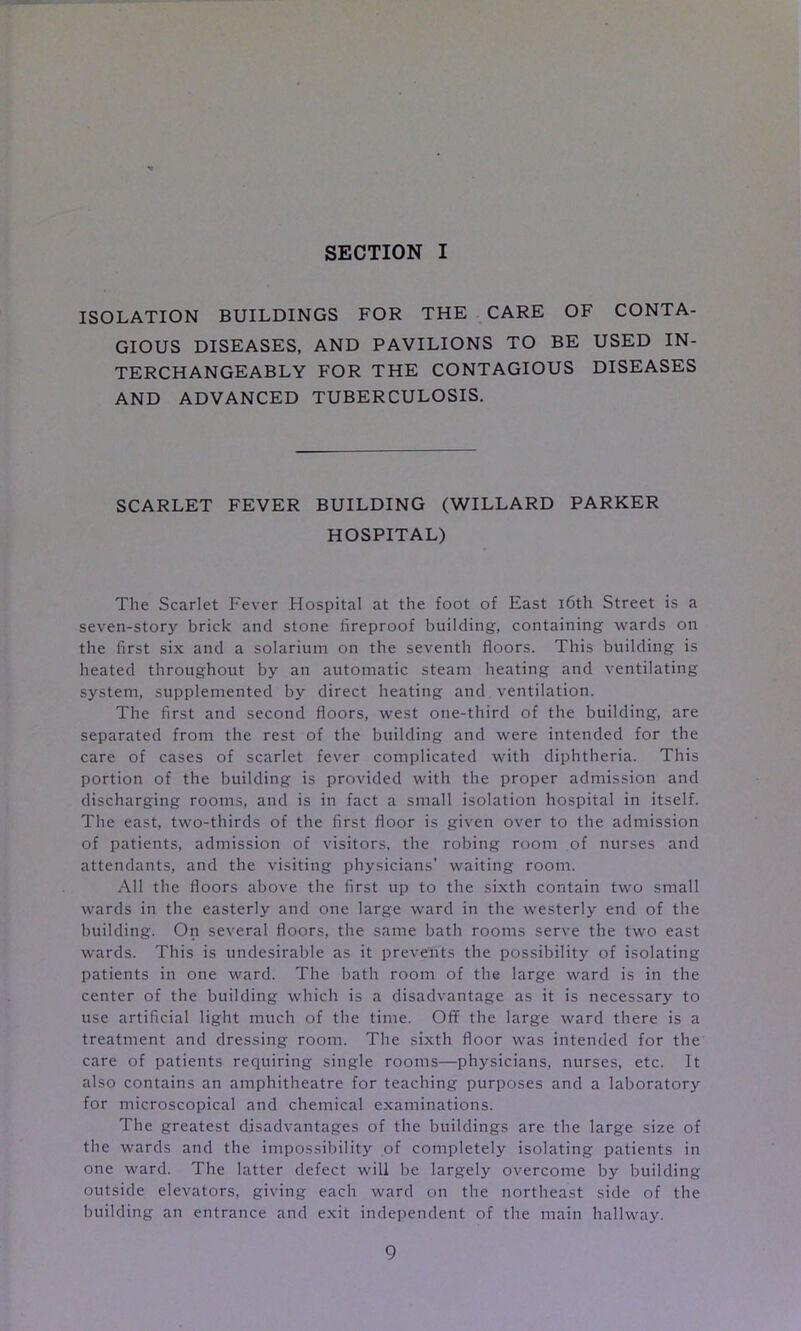 ISOLATION BUILDINGS FOR THE CARE OF CONTA- GIOUS DISEASES, AND PAVILIONS TO BE USED IN- TERCHANGEABLY FOR THE CONTAGIOUS DISEASES AND ADVANCED TUBERCULOSIS. SCARLET FEVER BUILDING (WILLARD PARKER HOSPITAL) The Scarlet Fever Hospital at the foot of East i6th Street is a seven-story brick and stone fireproof building, containing wards on the first six and a solarium on the seventh floors. This building is heated throughout by an automatic steam heating and ventilating system, supplemented by direct heating and ventilation. The first and second floors, west one-third of the building, are separated from the rest of the building and were intended for the care of cases of scarlet fever complicated with diphtheria. This portion of the building is provided with the proper admission and discharging rooms, and is in fact a small isolation hospital in itself. The east, two-thirds of the first floor is given over to the admission of patients, admission of visitors, the robing room of nurses and attendants, and the visiting physicians’ waiting room. All the floors above the first up to the sixth contain two small wards in the easterly and one large ward in the westerly end of the building. On several floors, the same bath rooms serve the two east wards. This is undesirable as it prevents the possibility of isolating patients in one ward. The bath room of the large ward is in the center of the building which is a disadvantage as it is necessary to use artificial light much of the time. Off the large ward there is a treatment and dressing room. The sixth floor was intended for the care of patients requiring single rooms—physicians, nurses, etc. It also contains an amphitheatre for teaching purposes and a laboratory for microscopical and chemical examinations. The greatest disadvantages of the buildings are the large size of the wards and the impossibility of completely isolating patients in one ward. The latter defect will be largely overcome by building outside elevators, giving each ward on the northeast side of the building an entrance and exit independent of the main hallway.