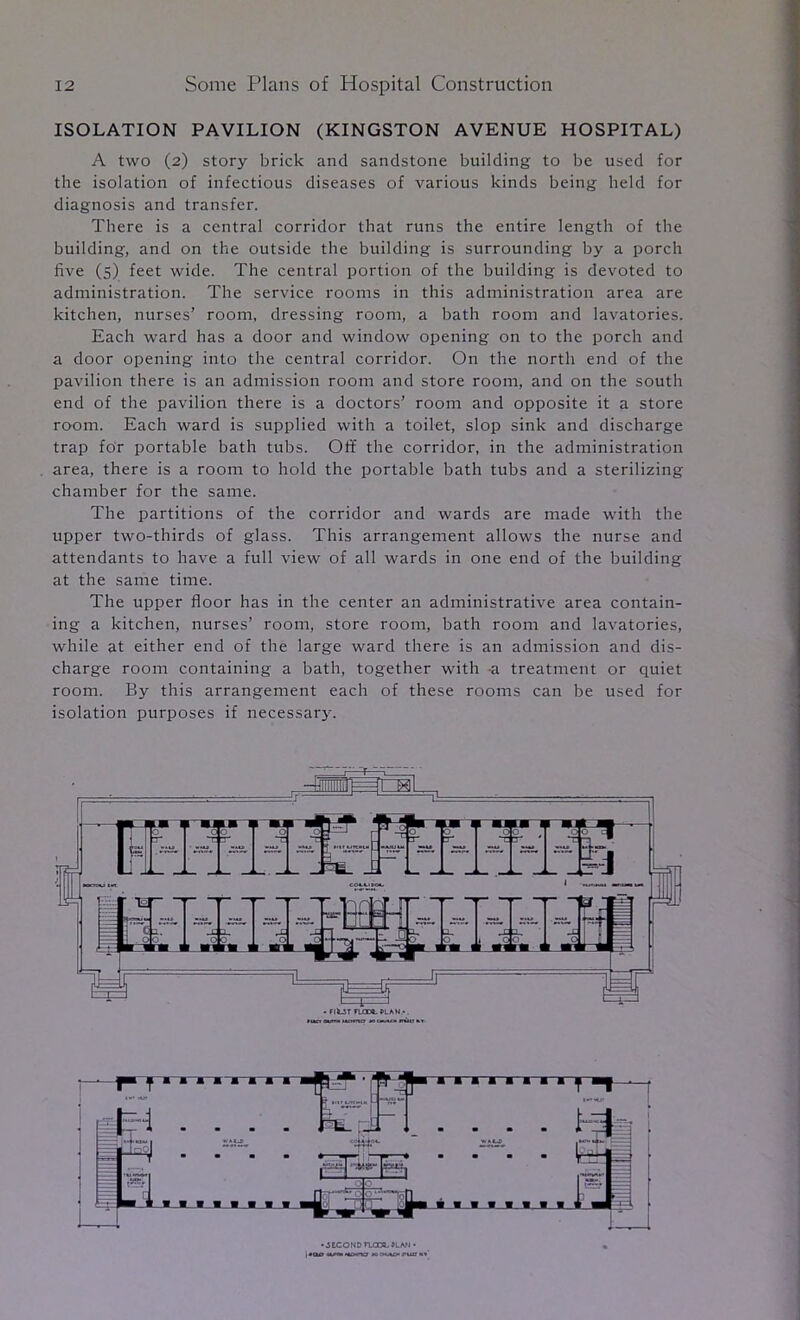 ISOLATION PAVILION (KINGSTON AVENUE HOSPITAL) A two (2) story brick and sandstone building to be used for the isolation of infectious diseases of various kinds being held for diagnosis and transfer. There is a central corridor that runs the entire length of the building, and on the outside the building is surrounding by a porch five (s) feet wide. The central portion of the building is devoted to administration. The service rooms in this administration area are kitchen, nurses’ room, dressing room, a bath room and lavatories. Each ward has a door and window opening on to the porch and a door opening into the central corridor. On the north end of the pavilion there is an admission room and store room, and on the south end of the pavilion there is a doctors’ room and opposite it a store room. Each ward is supplied with a toilet, slop sink and discharge trap for portable bath tubs. Off the corridor, in the administration area, there is a room to hold the portable bath tubs and a sterilizing chamber for the same. The partitions of the corridor and wards are made with the upper two-thirds of glass. This arrangement allows the nurse and attendants to have a full view of all wards in one end of the building at the same time. The upper floor has in the center an administrative area contain- ing a kitchen, nurses’ room, store room, bath room and lavatories, while at either end of the large ward there is an admission and dis- charge room containing a bath, together with -a treatment or quiet room. By this arrangement each of these rooms can be used for isolation purposes if necessary. • 3 tc O N 0 rum KAN •
