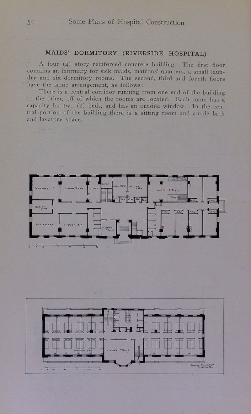 MAIDS’ DORMITORY (RIVERSIDE HOSPITAL) A four (4) story reinforced concrete building. The first floor contains an infirmary for sick maids, matrons’ quarters, a small laun- dry and six dormitory rooms. The second, third and fourth floors have the same arrangement, as follows: There is a central corridor running from one end of the building to the other, off of which the rooms are located. Each room has a capacity for two (2) beds, and has an outside window. In the cen- tral portion of the building there is a sitting room and ample bath and lavatory space.