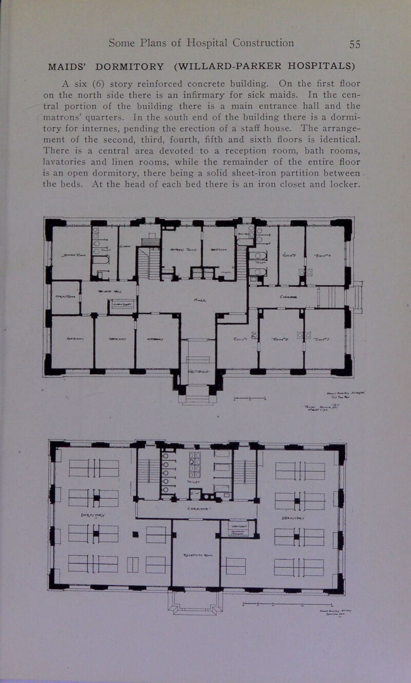 MAIDS’ DORMITORY (WILLARD-PARKER HOSPITALS) A six (6) story reinforced concrete building. On the first floor on the north side there is an infirmary for sick maids. In the cen- tral portion of the building there is a main entrance hall and the matrons’ quarters. In the south end of the building there is a dormi- tory for internes, pending the erection of a staff house. The arrange- ment of the second, third, fourth, fifth and sixth floors is identical. There is a central area devoted to a reception room, bath rooms, lavatories and linen rooms, while the remainder of the entire floor is an open dormitory, there being a solid sheet-iron partition between the beds. At the head of each bed there is an iron closet and locker.