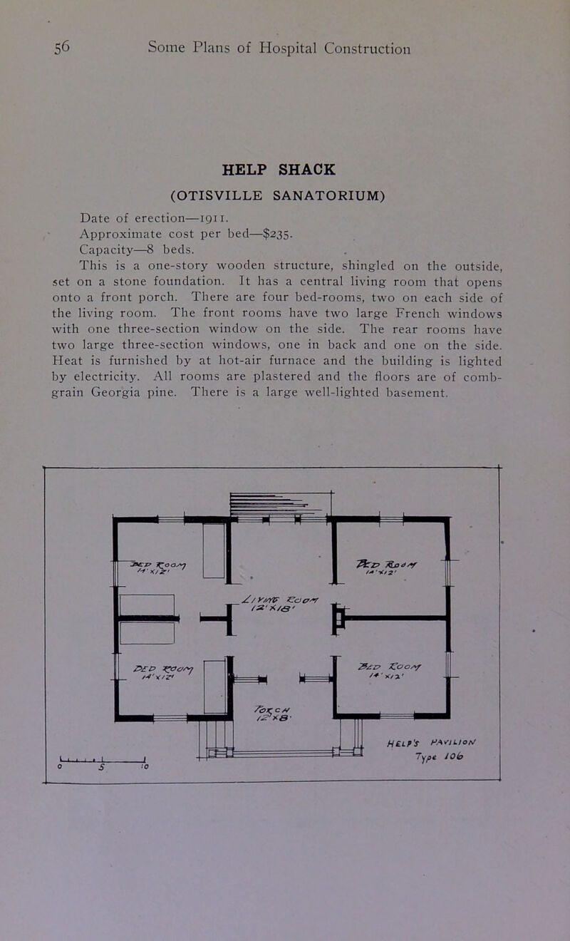 HELP SHACK (OTISVILLE SANATORIUM) Date of erection—1911. Approximate cost per bed—$235. Capacity—8 beds. This is a one-story wooden structure, shingled on the outside, set on a stone foundation. It has a central living room that opens onto a front porch. There are four bed-rooms, two on each side of the living room. The front rooms have two large French windows with one three-section window on the side. The rear rooms have two large three-section windows, one in back and one on the side. Heat is furnished by at hot-air furnace and the building is lighted by electricity. All rooms are plastered and the floors are of comb- grain Georgia pine. There is a large well-lighted basement.