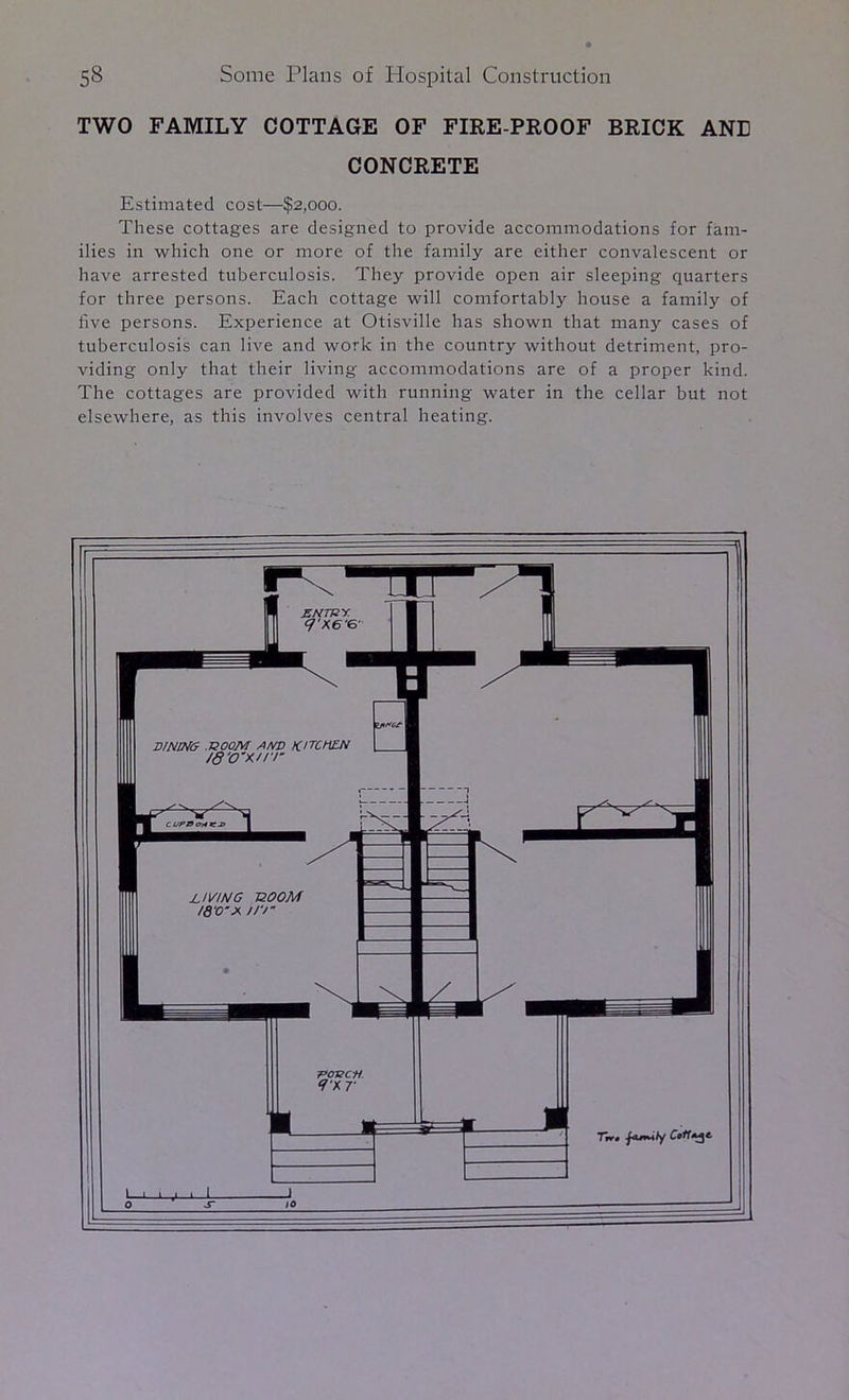 TWO FAMILY COTTAGE OF FIRE-PROOF BRICK ANE CONCRETE Estimated cost—$2,000. These cottages are designed to provide accommodations for fam- ilies in which one or more of the family are either convalescent or have arrested tuberculosis. They provide open air sleeping quarters for three persons. Each cottage will comfortably house a family of five persons. Experience at Otisville has shown that many cases of tuberculosis can live and work in the country without detriment, pro- viding only that their living accommodations are of a proper kind. The cottages are provided with running water in the cellar but not elsewhere, as this involves central heating.