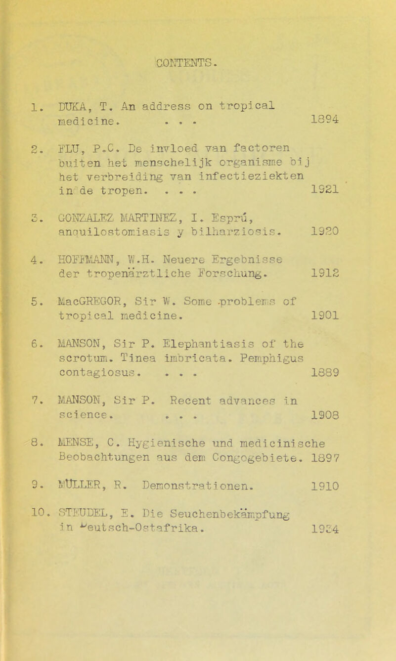 CONTENTS. 1. DTJKA, T. An address on tropical medicine. . . • 1394 2. FLU, P.C. De invloed van factoren buiten het menschelijk organisme bij het verbreiding van infectieziekten in de tropen. . - . 1921 2. GONZALEZ MARTINEZ, I. Espru, anquilostoir.iasis y bilharziosis. 1920 4. HOFFMANN, W.H. Neuere Ergebnisse der tropenarztliche Forschung. 1912 15. MacGREGOR, Sir W. Some -problems of tropical medicine. 1901 6. MANSON, Sir P. Elephantiasis of the scrotum. Tinea imbricata. Pemphigus contagiosus. . . . 1389 7. MANSON, Sir P. Recent advances in science. . . . 1908 8. MENSE, C. Hygienische und mediciniache Beobachtungen aus deir: Congogebiete. 1897 9. MULLER, R. Demonstrationen. 1910 10. 8TEUDEL, E. Die Seuchenbekampfung in ^eutsch-Ostafrika. 1954