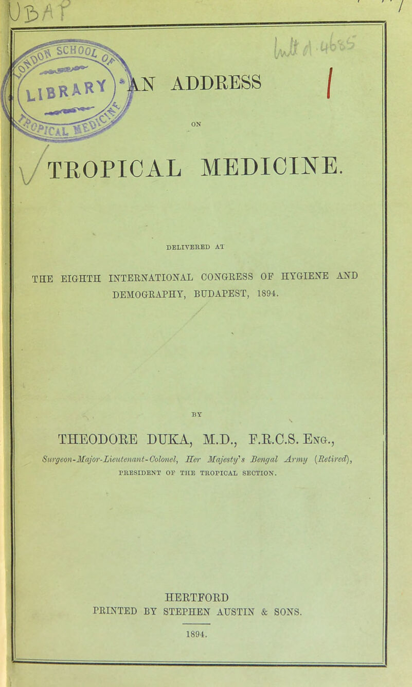 / U£>Af TROPICAL MEDICINE. THE EIGHTH INTERNATIONAL CONGRESS OF HYGIENE AND DEMOGRAPHY, BUDAPEST, 1894. N ADDRESS | © ON DELIVERED AT RY THEODORE DUKA, M.D., F.R.C.S. Eng., Surgeon-Major-Lieutenant-Colonel, Her Majesty's Bengal Army {Retired), PRESIDENT OF THE TROPICAL SECTION. HERTFORD PRINTED BY STEPHEN AUSTIN & SONS. 1894.