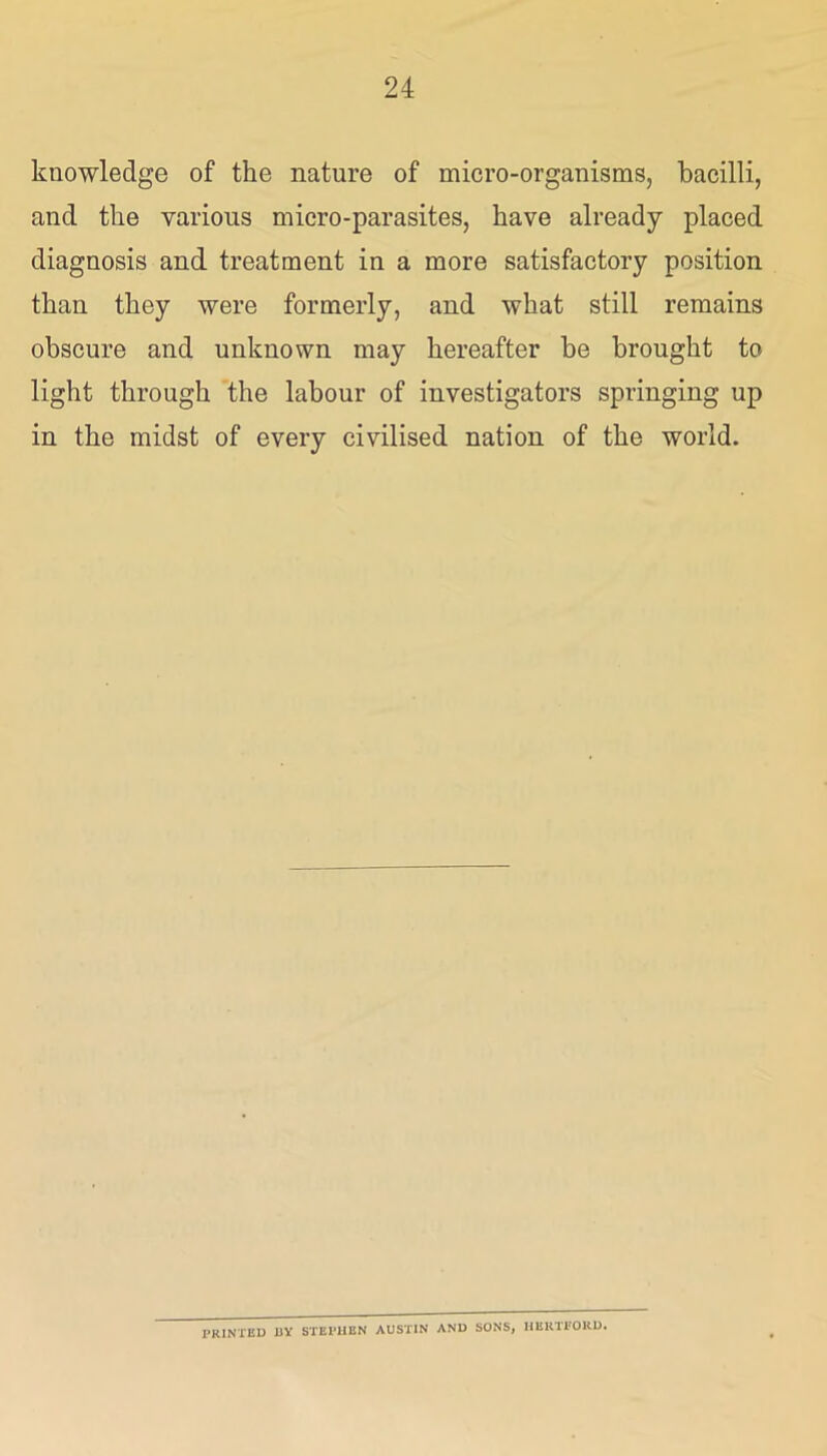 knowledge of the nature of micro-organisms, bacilli, and the various micro-parasites, have already placed diagnosis and treatment in a more satisfactory position than they were formerly, and what still remains obscure and unknown may hereafter be brought to light through the labour of investigators springing up in the midst of every civilised nation of the world. PRINTED BY STEPHEN AUSTIN AND SONS, HERll’ORD.