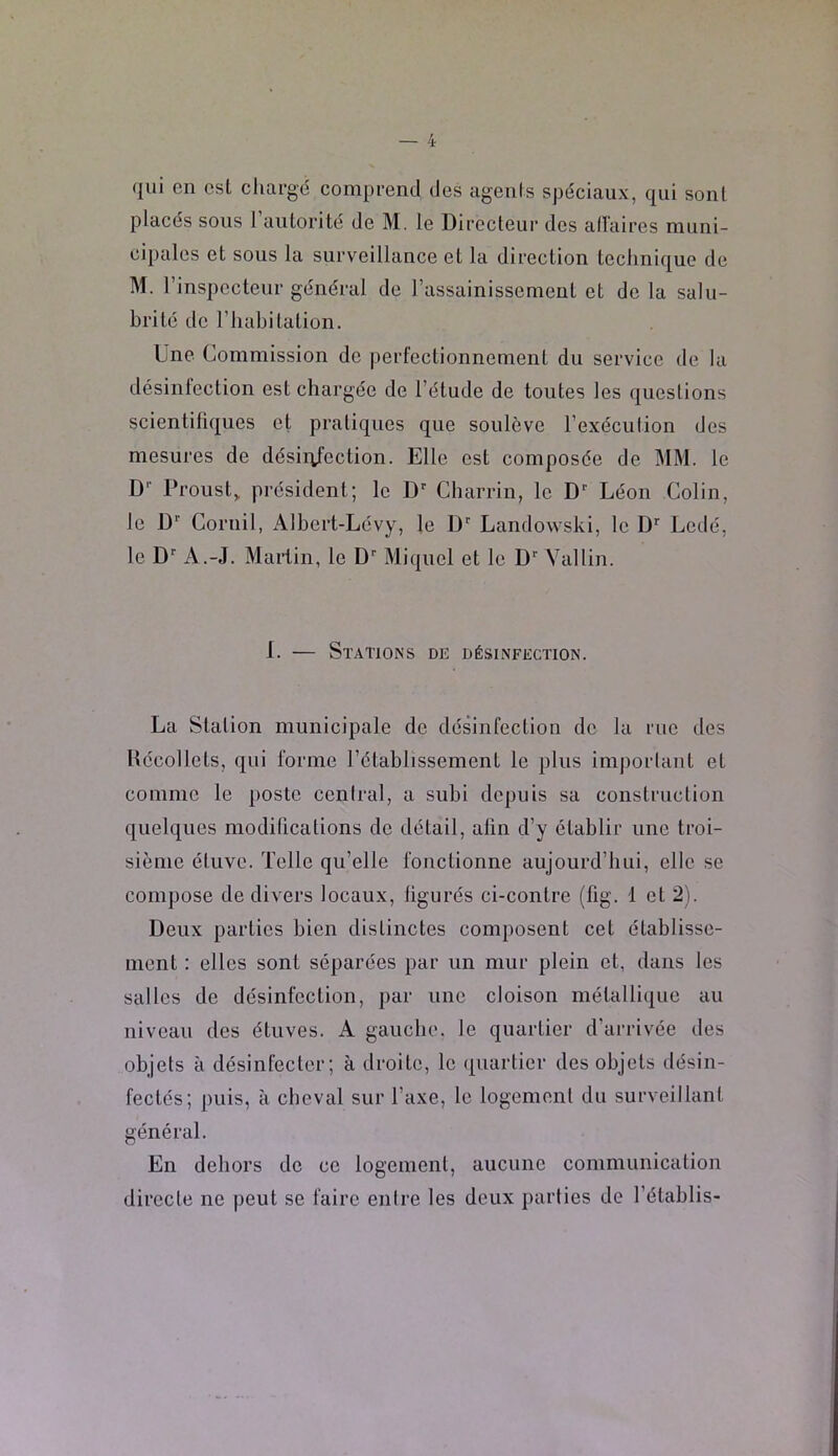 (jui en est cliargé comprend des agents spéciaux, qui sont placés sous l’aulorité de M. le Directeur des aiïaires muni- cipales et sous la surveillance et la direction technique de M. rinspcctcur général de rassainissemeut et de la salu- brité de l’habitation. Une Commission de perfectionnement du service de la désinfection est chargée de l’élude de toutes les questions scientifiques et pratiques que soulève l’exécution des mesures de désirtfection. Elle est composée de MM. le D‘‘ Proust, président; le D'' Charrin, le D* Léon Colin, le D Cornil, Albert-Lévy, le D Landowski, le D'' Lcdé, le D’’ A.-J. Martin, le D Miquel et le D' Vallin. 1. — Stations de désinfection. La Station municipale de désinfection de la rue des Hécollets, qui forme l’établissement le plus imjiorlant et comme le poste ccnlral, a subi depuis sa construction quelques modifications de détail, afin d’y établir une troi- sième étuve. Telle qu’elle fonctionne aujourd’hui, elle se compose de divers focaux, figurés ci-contre (fig. 1 et 2). Deux parties bien distinctes composent cet établisse- ment : elles sont séparées par un mur plein et, dans les salles de désinfection, jiar une cloison métallique au niveau des étuves. A gauche, le quartier d’arrivée des objets à désinfecter; à droite, le quartier des objets désin- fectés; puis, à cheval sur l’axe, le logemenl du surveillant général. En dehors de ce logement, aucune communication directe ne peut se faire enire les deux parties de l’établis-