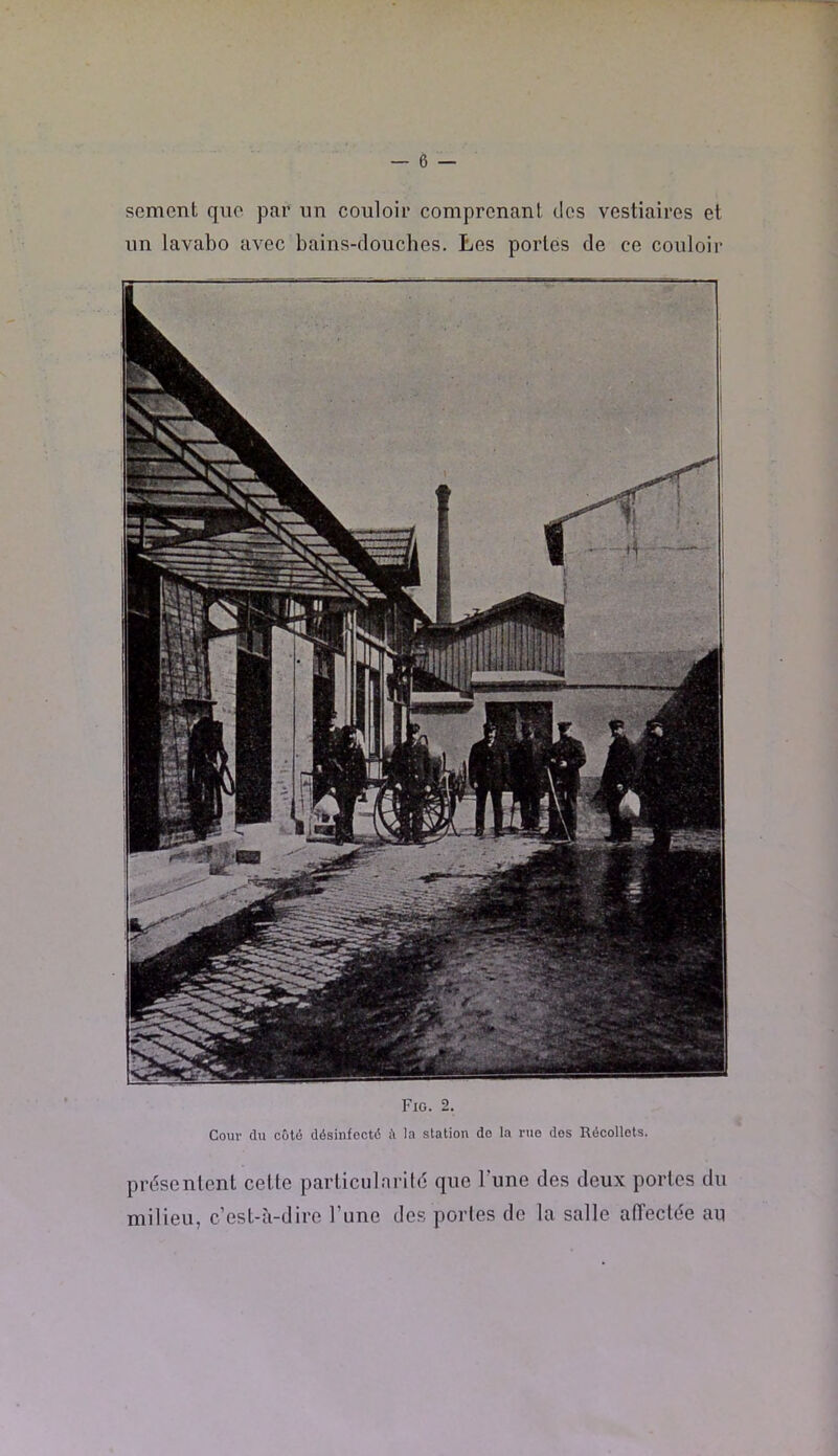 sèment que par un couloir comprenant des vestiaires et un lavabo avec bains-douches. Les portes de ce couloir Fig. 2, Cour du Cüli5 désinfecté é la station do la rue dos Récollots. présentent cette particularité que Tune des deux portes du milieu, c’est-cà-dire l’une des portes de la salle aiïeclée au