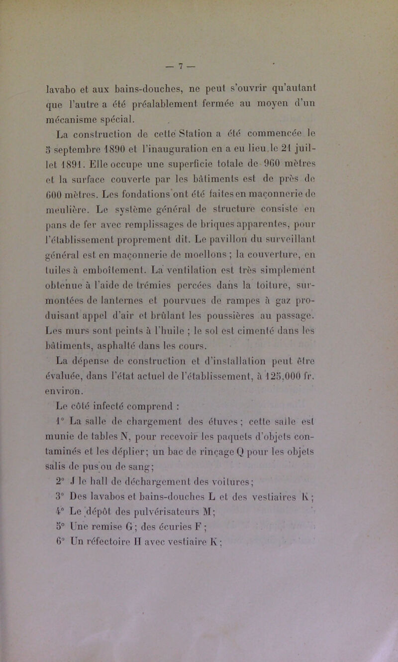 lavabo et aux bains-douches, ne peut s’ouvrir qu’aulant que l’autre a 6lé préalablement fermée au moyen d’un mécanisme spécial. La construction de cette Station a été commencée le u septembre 1890 et l’inauguration en a eu lieu,le 21 juil- let 1891. Elle occupe une superficie totale de 960 mètres et la surface couverte par les batiments est de près de 600 mètres. Les fondations’ont été laitesen maçonnerie de meulière. Le système général de structure consiste en pans de fer avec remplissages de l)i i([ues apparentes, pour l’établissement proprement dit. Le pavillon du surveillant général est en maçonnerie de moellons ; la couverture, en tuiles à emboîtement. La ventilation est très simi)lement obtenue à l’aide de trémies percées dans la toiture, sur- montées de lanternes et pourvues de rampes à gaz pro- duisant appel d’air et bridant les poussières au passage. Les murs sont peints à l'huile ; le sol est cimenté dans les bâtiments, asphalté dans les cours. La dépense de construction et d’installation peut être évaluée, dans l’état actuel de l’établissement, il 125,000 fr. environ. Le côté infecté comprend : 1® La salle de chargement des étuves; cette salle est munie de tables N, pour recevoir les paquets d’objets con- taminés et les déplier; un bac de rinçage Q pour les objets salis de pus ou de sang; 2“ .1 le hall de déchargement des voitures; 3® Des lavabos et bains-douches L et des vestiaires K ; 4® Le ^dépôt des pulvérisateurs M; 0° Une remise G; des écuries F ; 6® Un réfectoire II avec vestiaire K ;