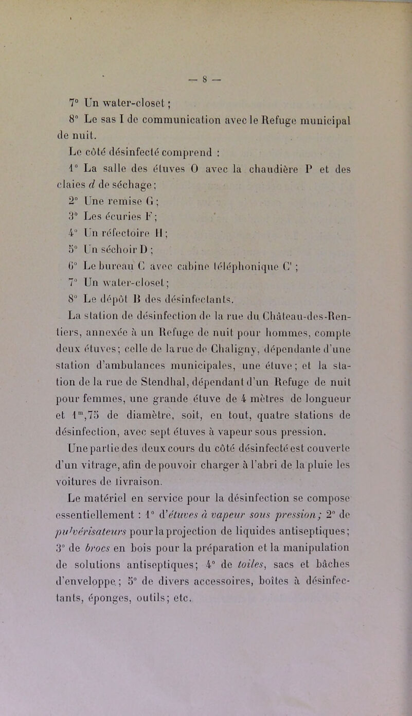 7° Un waler-closet ; 8 Le sas I de commimicalion avec le Refuge municipal de nuit. Le côté désinfecté comprend : U La salle des étuves O avec la chaudière P et des claies d do séchage; 2” Une remise (î ; 3® Les écuries F; 4 Un réfectoire II; O® Un séchoir D; (i“ Le bureau C avec cabine téléphonique C ; 7® Un watei’-closet ; 8® Le dépôt R des désinfectants. La station de désinfection de la rue du Chàteau-des-Ren- tiers, annexée à un Refuge de nuit pour hommes, compte deux étuves; celle de lame d(> Ghaligny, dépendante d’une station d’ambulances municipales, une étuve; et la sta- tion de la rue de Stendhal, dépendant d’un Refuge de nuit pour femmes, une grande étuve de 4 mètres de longueur et 1“',73 de diamètre, soit, en tout, quatre stations de désinfection, avec sept étuves à vapeur sous pression. Unepartiedes deux cours du côté désinfecté est couverte d’un vitrage, afin de pouvoir charger à l’abri de la pluie les voitures de livraison. Le matériel en service pour la désinfection se compose essentiellement ; t® A'étuves à vapeur sous pression; 2 de pour la projection de liquides antiseptiques; 3® de brocs en bois pour la préparation et la manipulation de solutions antiseptiques; 4® de toiles^ sacs et bâches d’enveloppe; 5® de divers accessoires, boîtes à désinfec- tants, éponges, outils; etc.