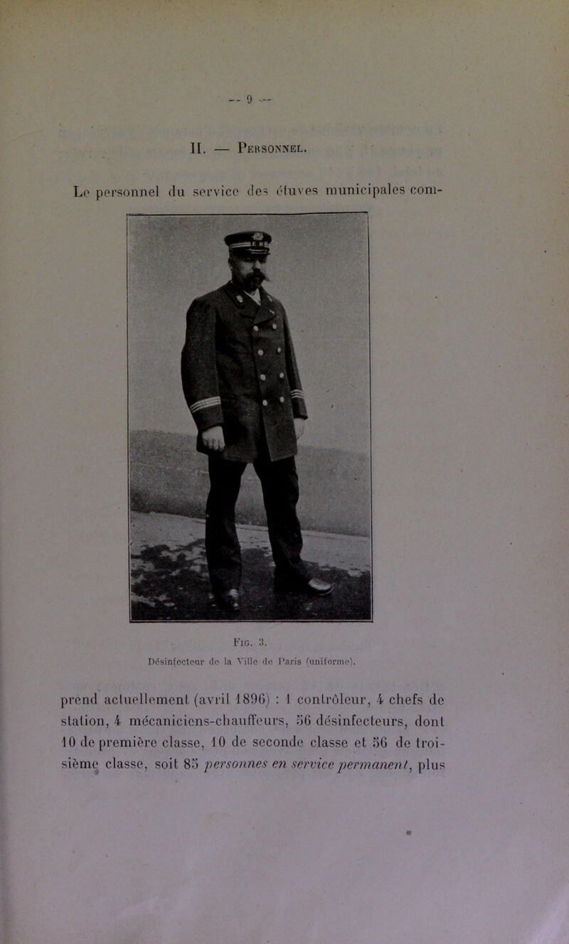 H. — Pehsonnel. Fio. 3. Désinfoctcur de la Ville de Paris (uniforme). prend acluellomonl (avril 1890) : l contrôleur, 4 cliefs de station, 4 mécaniciens-cliaiiffeurs, oO dôsinfccteurs, dont 10 de première classe, 10 de seconde classe et SG do troi- sième classe, soit 8S personnes en service permanent^ plus