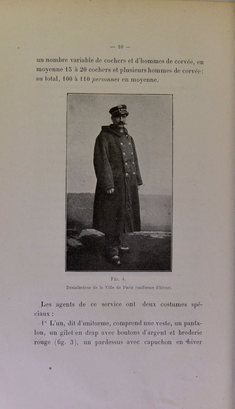 un nombre variable de cochers et d’bommes de corvde, en moyenne 15 à 20 cochers et plusieurs hommes de corvde; au total, 100 à 110 'personnes en moyenne. Fig. 4. Désinfecteur de la Ville de Paris (uniforme d’hiver). Les agents de ce service ont deux costumes spd- ciaux : 1“ L’un, dit d’unilorme, comprend une veste, un panta- lon, un gilet en drap avec boutons d’argent et broderie rouge (fig. 3), un pardessus avec capuchon en ‘hiver