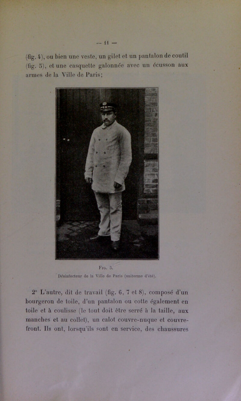 (fig. 4), ou bien une veste, un gilet et un pantalon de coutil (lig. o), et une casquette galonnée avec un écusson aux armes de la Ville de Paris; Fig. 5. Ddsinfocteur do la Ville do Paris (unitornie d’élé). 2“ L’autre, dit de travail (fig. G, 7 et 8), composé d’un bourgeron de toile, d’un pantalon ou cotte également en toile et à coulisse (le tout doit être serré à la taille, aux manches et au collet), un calot couvre-nuque et couvre- front. Ils ont, lorsqu’ils sont en service, des chaussures