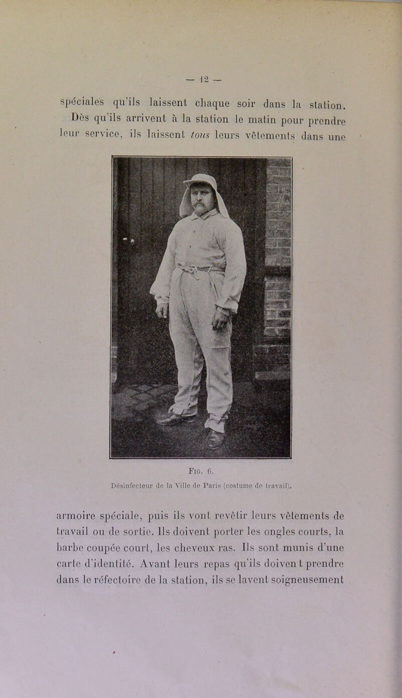 spéciales qu’ils laissent chaque soir dans la slalion. I3ôs qu’ils arrivent ii la station le matin pour prendre leur sei'vice, ils laissent tous leurs vôtoments dans une Fig. e. Désinfccleur de la Ville de l’aris {costume do travail). armoire spéciale, puis ils vont revêlir leurs vêlements de travail ou de sortie. Ils doivent porter les ongles courts, la barbe coupée court, les cheveux ras. Ils sont munis d’une carte d’identité. Avant leurs repas qu’ils doiven l prendre dans le réfectoire de la station, ils se lavent soigneusement