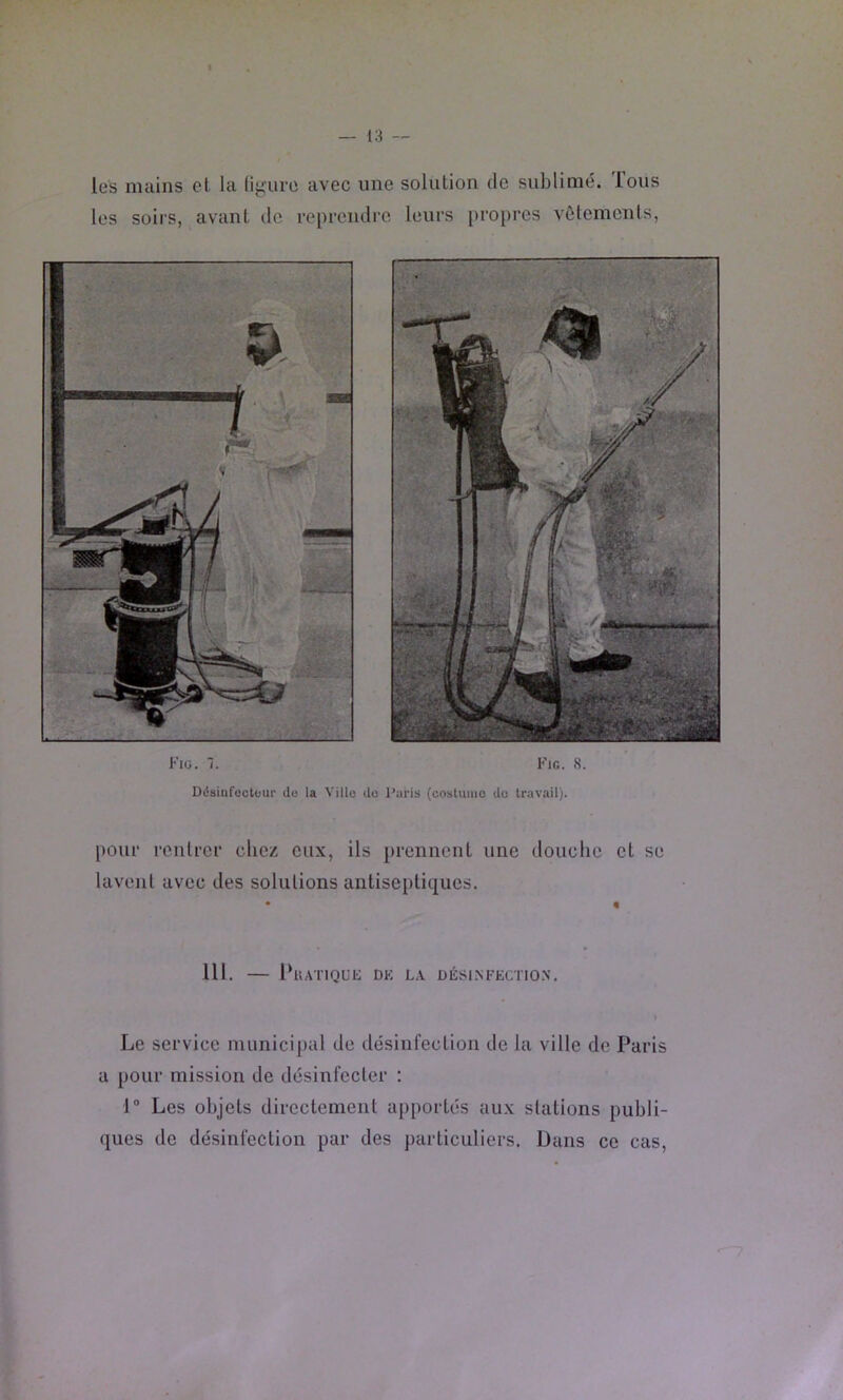 les mains et la ligure avec une solution de sublimé. Tous les soirs, avant de reprendre leurs propres vêtements, Fiü. 1. Désinfüctüur do la Villo Fig. 8. do l'aris (coslumo do travail). [)our rentrer chez eux, ils prennent une douche et se lavent avec des solutions antiseptiques. 111. — 1‘uATlQUli DK LA DÉSI.NFECTIO.N. Le service municipal de désinfection de la ville de Paris a pour mission de désinfecter : 1® Les objets directement apportés aux stations publi- ques de désinfection par des particuliers. Dans ce cas,