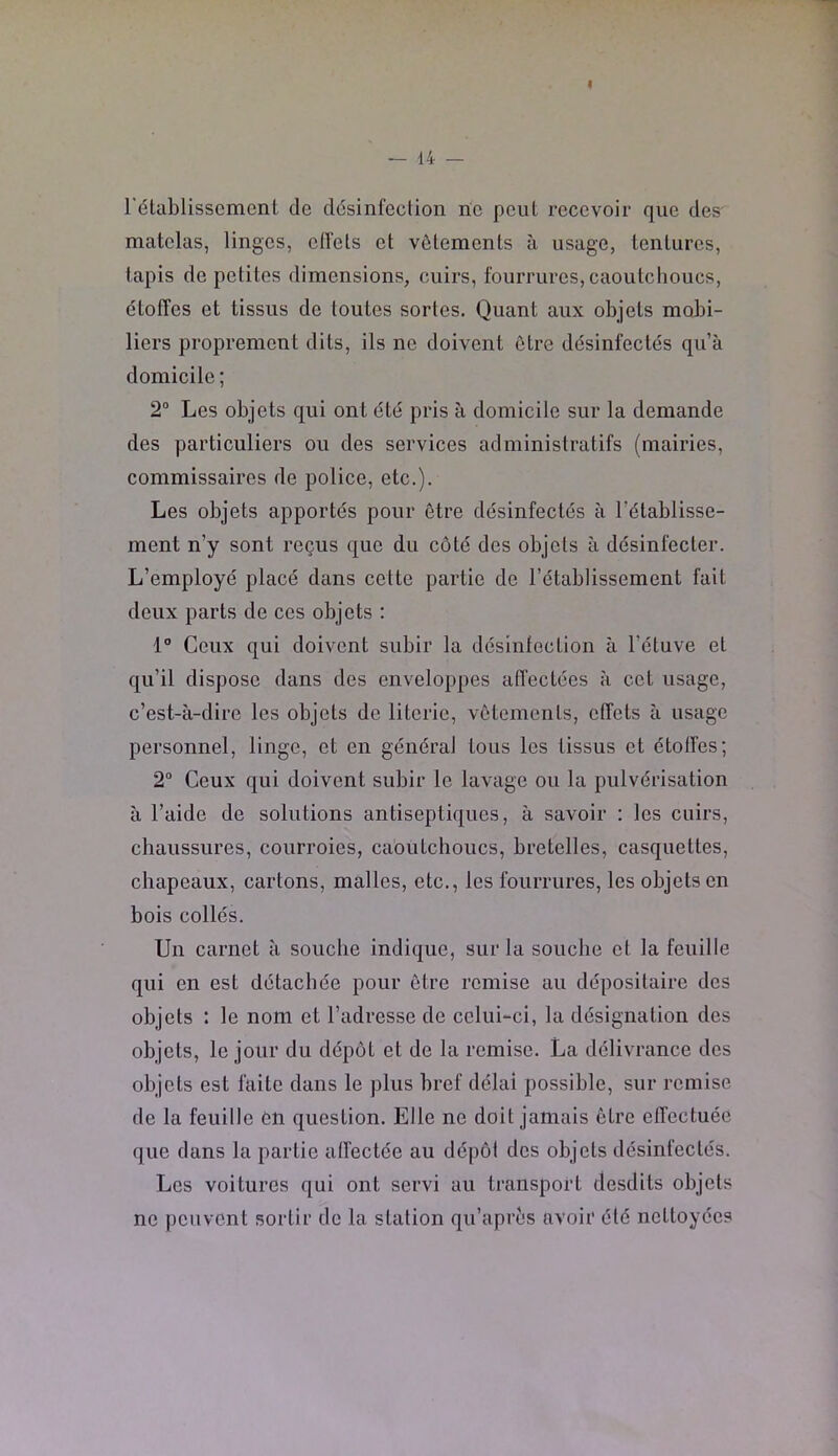 I — 14 — rétablissement de désinfection ne peut recevoir que des matelas, linges, clfets et vêtements à usage, tentures, tapis de petites dimensions, cuirs, fourrures, caoutchoucs, étoffes et tissus de toutes sortes. Quant aux objets mobi- liers proprement dits, ils ne doivent être désinfectés qu’à domicile ; 2“ Les objets qui ont été pris à domicile sur la demande des particuliers ou des services administratifs (mairies, commissaires de police, etc.). Les objets apportés pour être désinfectés à l’établisse- ment n’y sont reçus que du côté des objets à désinfecter. L’employé placé dans cette partie de l’établissement fait deux parts de ces objets : 1° Ceux qui doivent subir la désintection à l’étuve et qu’il dispose dans des enveloppes affectées à cet usage, c’est-à-dire les objets de literie, vêtements, effets à usage personnel, linge, et en général tous les tissus et étoffes; 2“ Ceux qui doivent subir le lavage ou la pulvérisation à l’aide de solutions antiseptiques, à savoir : les cuirs, chaussures, courroies, ca'outchoucs, bretelles, casquettes, chapeaux, cartons, malles, etc., les fourrures, les objets en bois collés. Un carnet à souche indique, sur la souche et la feuille qui en est détachée pour être remise au dépositaire des objets : le nom et l’adresse de celui-ci, la désignation des objets, le jour du dépôt et de la remise. La délivrance des objets est faite dans le plus bref délai possible, sur remise de la feuille én question. Elle ne doit jamais être effectuée que dans la partie alfectée au dépôt des objets désinfectés. Les voitures qui ont servi au transport desdits objets no peuvent sortir do la station qu’aprês avoir été nettoyées