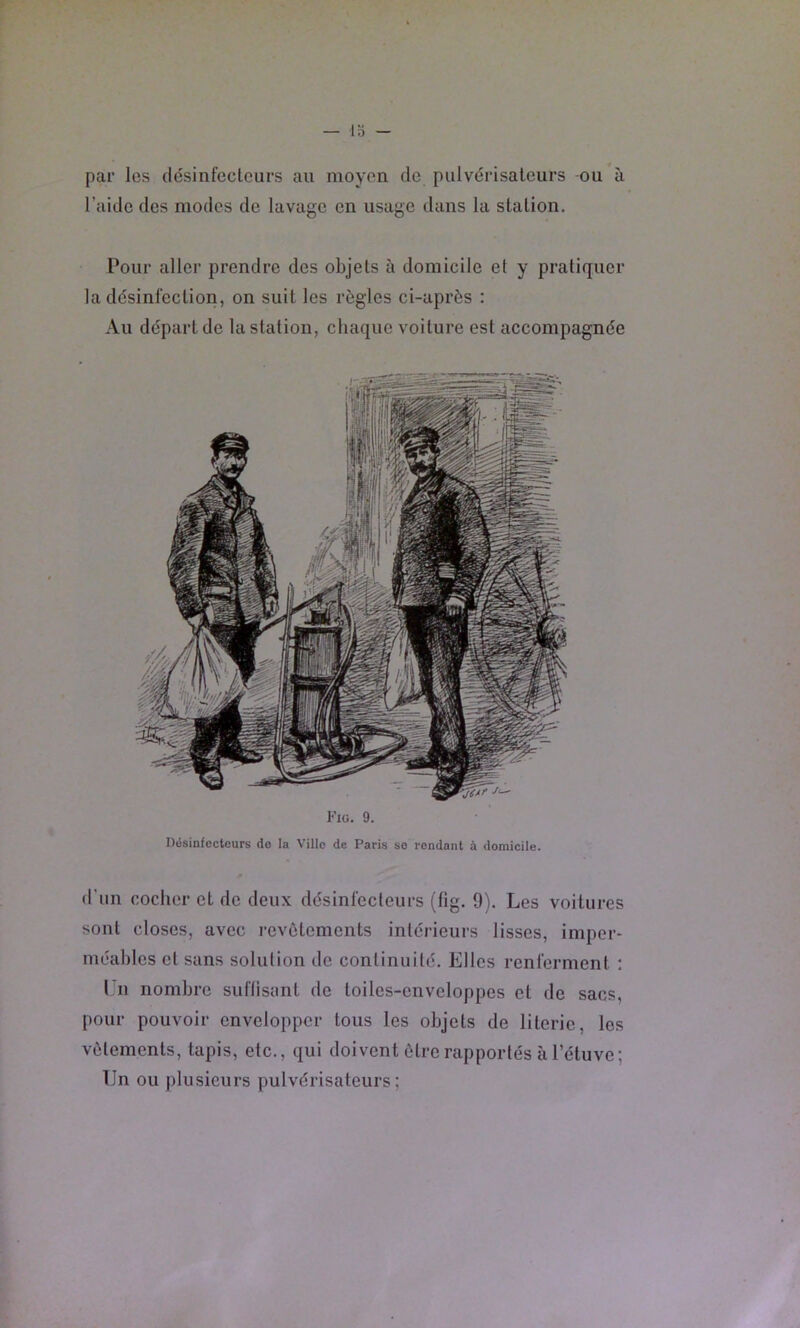 par les désinfecteiirs au moyen de pulvérisateurs -ou à l’aide des modes de lavage en usage dans la station. Pour aller prendre des objets à domicile et y pratiquer la désinfection, on suit les règles ci-après : Au départ de la station, chaque voiture est accompagnée Kiü. 9. Hésinfecteurs do la Ville de Paris so rendant à domicile. d’un cocher et de deux désinfecteurs (fig. 9). Les voitures sont closes, avec revêtements intérieurs lisses, imper- méables et sans solution do continuité. Elles renferment : l'n nombre suftisant de toiles-enveloppes et de sacs, pour pouvoir envelopper tous les objets de literie, les vêtements, tapis, etc., qui doivent être rapportés à l’étuve; Un ou plusieurs pulvérisateurs;