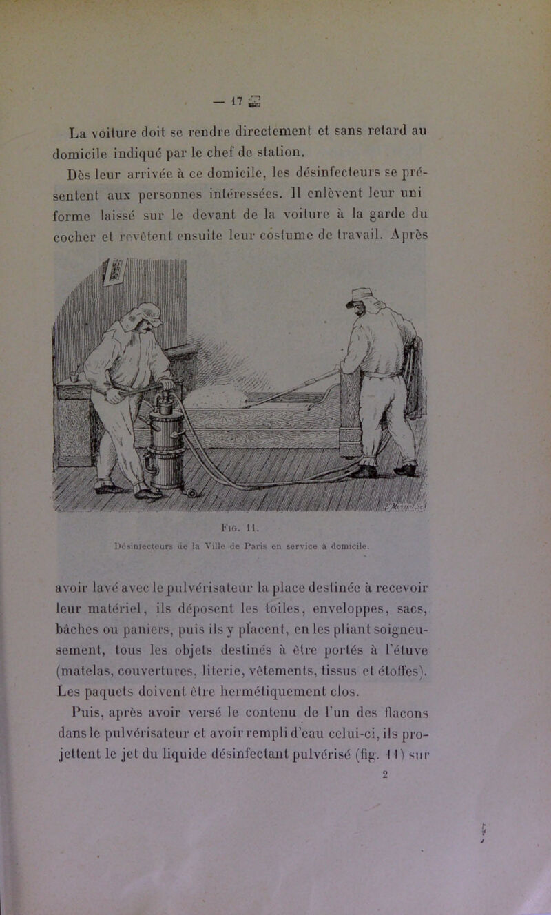 La voiture doit se rendre directement et sans retard au domicile indiqué par le chef de station. Dès leur arrivée à ce domicile, les désinfecleurs se pré- sentent aux personnes intéressées. Il enlèvent leur uni forme laissé sur le devant de la voilure à la garde du cocher et revêtent ensuite leur costume de travail. Après Fig. 11. H(?siniecti'urs lie la Viüo de Paris en service à domicile. avoir lavé avec le pulvérisateur la place destinée à recevoir leur matériel, ils dé]»osent les toiles, enveloppes, sacs, bâches ou paniers, puis ils y |)lacenl, en les pliant soigneu- sement, tous les objets destinés à être [lortés à l’étuve (matelas, couvertures, literie, vêtements, tissus et étoiles). Les paquets doivent être hermétiquement clos. Puis, a[)i’ès avoir versé le contenu de l'un des llacons dans le pulvérisateur et avoir rempli d’eau celui-ci, ils jiro- jettent le jet du liquide désinfectant pulvérisé (lig. tri stir O